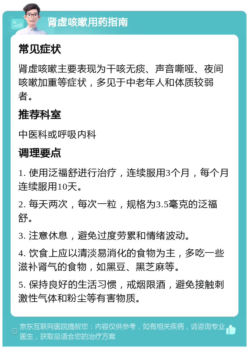 肾虚咳嗽用药指南 常见症状 肾虚咳嗽主要表现为干咳无痰、声音嘶哑、夜间咳嗽加重等症状，多见于中老年人和体质较弱者。 推荐科室 中医科或呼吸内科 调理要点 1. 使用泛福舒进行治疗，连续服用3个月，每个月连续服用10天。 2. 每天两次，每次一粒，规格为3.5毫克的泛福舒。 3. 注意休息，避免过度劳累和情绪波动。 4. 饮食上应以清淡易消化的食物为主，多吃一些滋补肾气的食物，如黑豆、黑芝麻等。 5. 保持良好的生活习惯，戒烟限酒，避免接触刺激性气体和粉尘等有害物质。