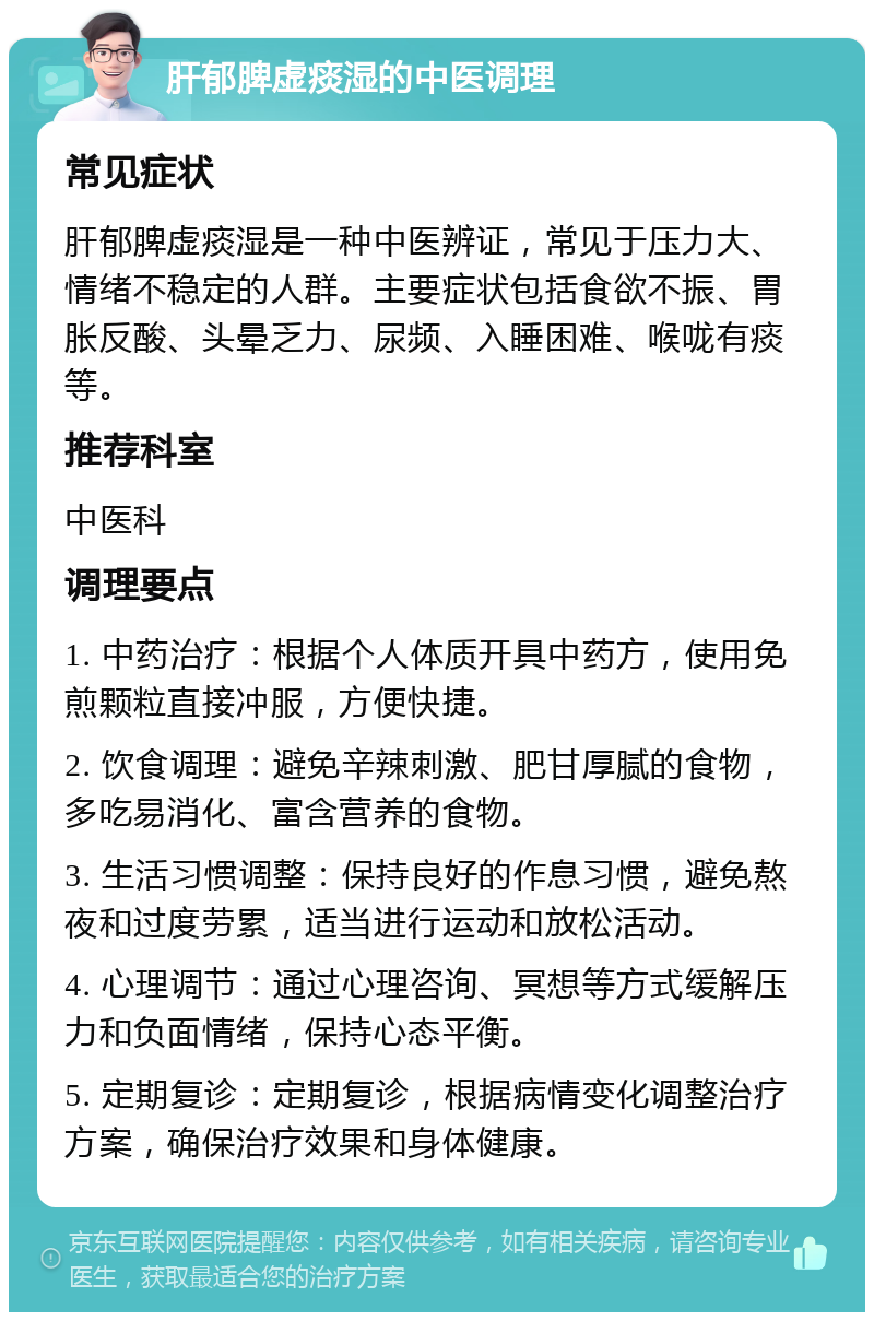 肝郁脾虚痰湿的中医调理 常见症状 肝郁脾虚痰湿是一种中医辨证，常见于压力大、情绪不稳定的人群。主要症状包括食欲不振、胃胀反酸、头晕乏力、尿频、入睡困难、喉咙有痰等。 推荐科室 中医科 调理要点 1. 中药治疗：根据个人体质开具中药方，使用免煎颗粒直接冲服，方便快捷。 2. 饮食调理：避免辛辣刺激、肥甘厚腻的食物，多吃易消化、富含营养的食物。 3. 生活习惯调整：保持良好的作息习惯，避免熬夜和过度劳累，适当进行运动和放松活动。 4. 心理调节：通过心理咨询、冥想等方式缓解压力和负面情绪，保持心态平衡。 5. 定期复诊：定期复诊，根据病情变化调整治疗方案，确保治疗效果和身体健康。