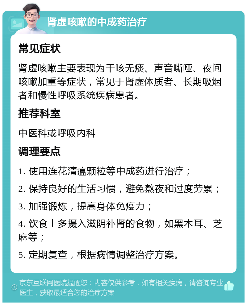 肾虚咳嗽的中成药治疗 常见症状 肾虚咳嗽主要表现为干咳无痰、声音嘶哑、夜间咳嗽加重等症状，常见于肾虚体质者、长期吸烟者和慢性呼吸系统疾病患者。 推荐科室 中医科或呼吸内科 调理要点 1. 使用连花清瘟颗粒等中成药进行治疗； 2. 保持良好的生活习惯，避免熬夜和过度劳累； 3. 加强锻炼，提高身体免疫力； 4. 饮食上多摄入滋阴补肾的食物，如黑木耳、芝麻等； 5. 定期复查，根据病情调整治疗方案。