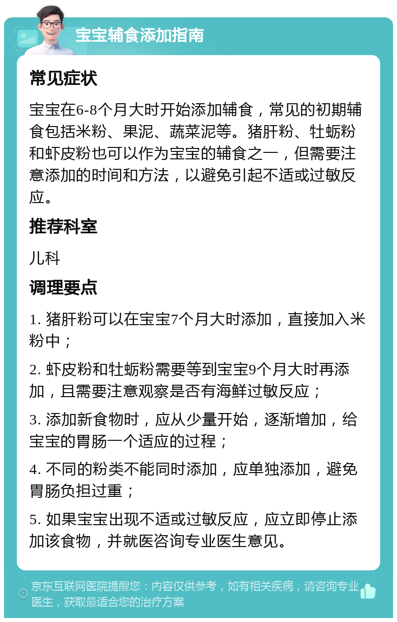 宝宝辅食添加指南 常见症状 宝宝在6-8个月大时开始添加辅食，常见的初期辅食包括米粉、果泥、蔬菜泥等。猪肝粉、牡蛎粉和虾皮粉也可以作为宝宝的辅食之一，但需要注意添加的时间和方法，以避免引起不适或过敏反应。 推荐科室 儿科 调理要点 1. 猪肝粉可以在宝宝7个月大时添加，直接加入米粉中； 2. 虾皮粉和牡蛎粉需要等到宝宝9个月大时再添加，且需要注意观察是否有海鲜过敏反应； 3. 添加新食物时，应从少量开始，逐渐增加，给宝宝的胃肠一个适应的过程； 4. 不同的粉类不能同时添加，应单独添加，避免胃肠负担过重； 5. 如果宝宝出现不适或过敏反应，应立即停止添加该食物，并就医咨询专业医生意见。