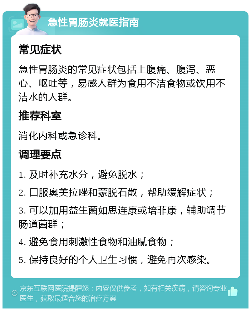 急性胃肠炎就医指南 常见症状 急性胃肠炎的常见症状包括上腹痛、腹泻、恶心、呕吐等，易感人群为食用不洁食物或饮用不洁水的人群。 推荐科室 消化内科或急诊科。 调理要点 1. 及时补充水分，避免脱水； 2. 口服奥美拉唑和蒙脱石散，帮助缓解症状； 3. 可以加用益生菌如思连康或培菲康，辅助调节肠道菌群； 4. 避免食用刺激性食物和油腻食物； 5. 保持良好的个人卫生习惯，避免再次感染。