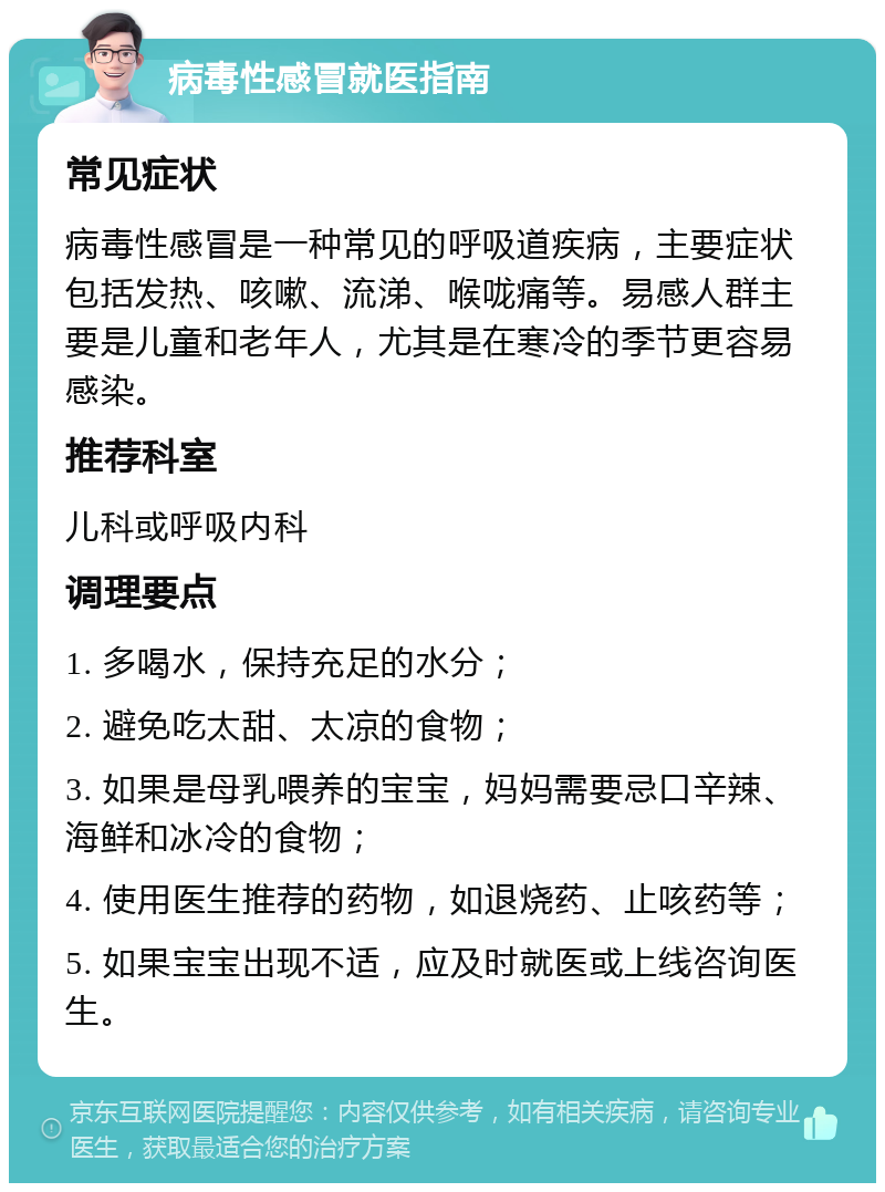 病毒性感冒就医指南 常见症状 病毒性感冒是一种常见的呼吸道疾病，主要症状包括发热、咳嗽、流涕、喉咙痛等。易感人群主要是儿童和老年人，尤其是在寒冷的季节更容易感染。 推荐科室 儿科或呼吸内科 调理要点 1. 多喝水，保持充足的水分； 2. 避免吃太甜、太凉的食物； 3. 如果是母乳喂养的宝宝，妈妈需要忌口辛辣、海鲜和冰冷的食物； 4. 使用医生推荐的药物，如退烧药、止咳药等； 5. 如果宝宝出现不适，应及时就医或上线咨询医生。