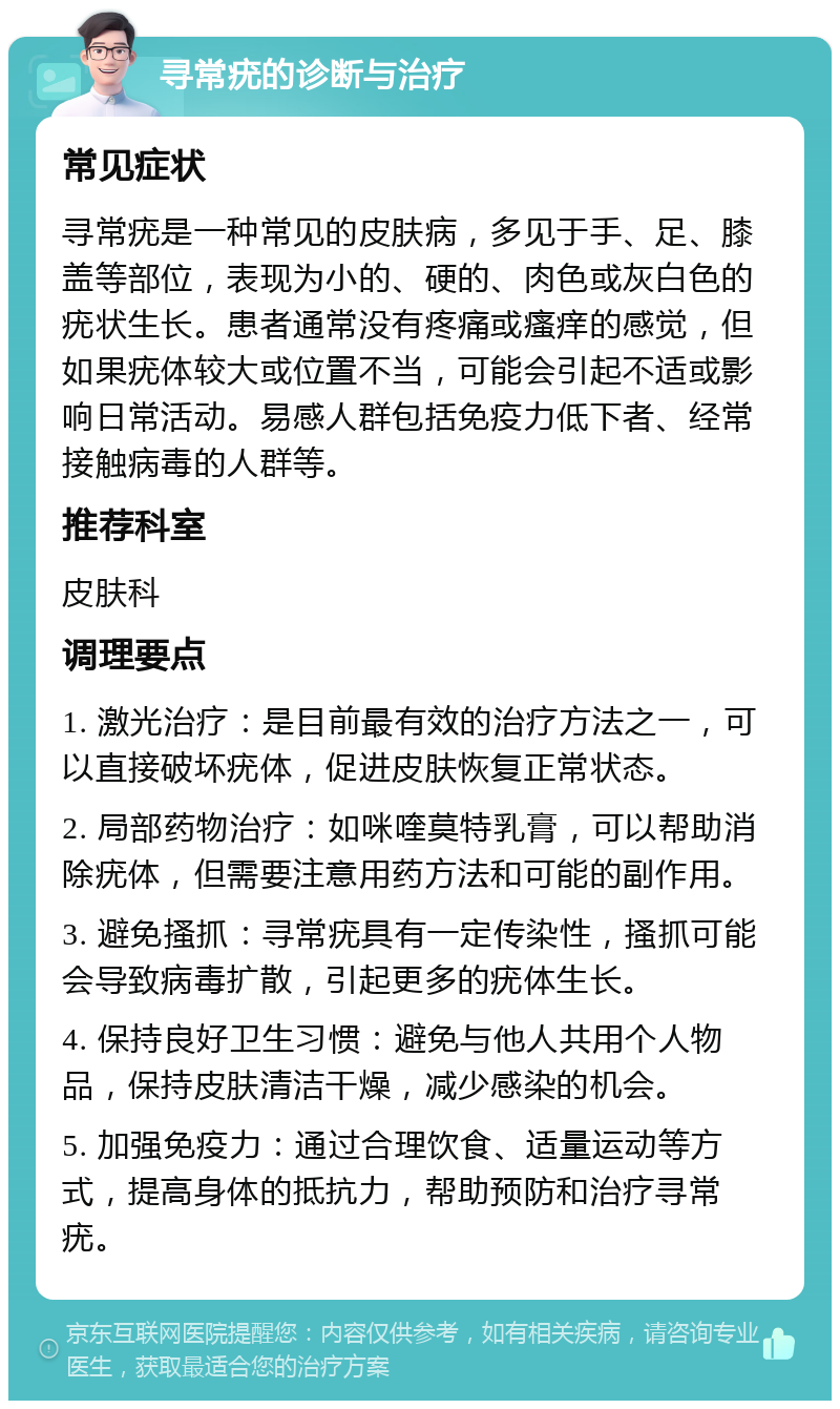 寻常疣的诊断与治疗 常见症状 寻常疣是一种常见的皮肤病，多见于手、足、膝盖等部位，表现为小的、硬的、肉色或灰白色的疣状生长。患者通常没有疼痛或瘙痒的感觉，但如果疣体较大或位置不当，可能会引起不适或影响日常活动。易感人群包括免疫力低下者、经常接触病毒的人群等。 推荐科室 皮肤科 调理要点 1. 激光治疗：是目前最有效的治疗方法之一，可以直接破坏疣体，促进皮肤恢复正常状态。 2. 局部药物治疗：如咪喹莫特乳膏，可以帮助消除疣体，但需要注意用药方法和可能的副作用。 3. 避免搔抓：寻常疣具有一定传染性，搔抓可能会导致病毒扩散，引起更多的疣体生长。 4. 保持良好卫生习惯：避免与他人共用个人物品，保持皮肤清洁干燥，减少感染的机会。 5. 加强免疫力：通过合理饮食、适量运动等方式，提高身体的抵抗力，帮助预防和治疗寻常疣。