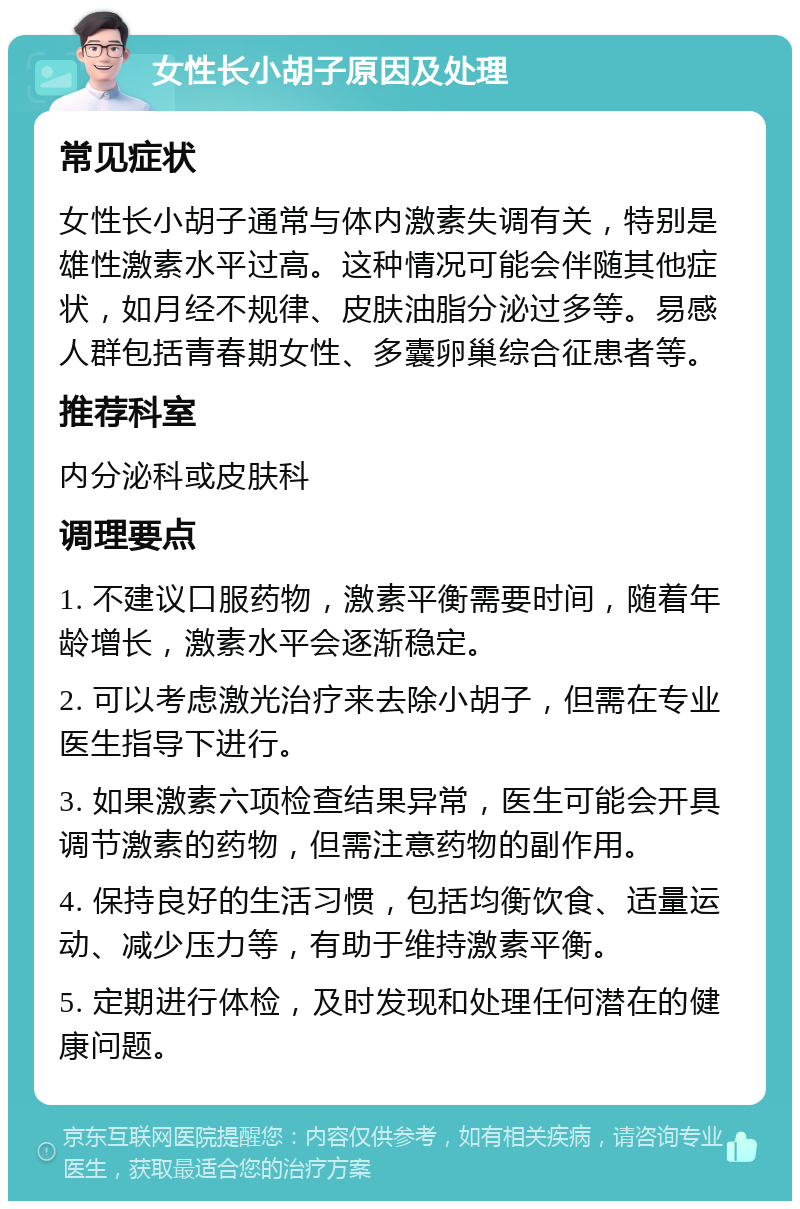 女性长小胡子原因及处理 常见症状 女性长小胡子通常与体内激素失调有关，特别是雄性激素水平过高。这种情况可能会伴随其他症状，如月经不规律、皮肤油脂分泌过多等。易感人群包括青春期女性、多囊卵巢综合征患者等。 推荐科室 内分泌科或皮肤科 调理要点 1. 不建议口服药物，激素平衡需要时间，随着年龄增长，激素水平会逐渐稳定。 2. 可以考虑激光治疗来去除小胡子，但需在专业医生指导下进行。 3. 如果激素六项检查结果异常，医生可能会开具调节激素的药物，但需注意药物的副作用。 4. 保持良好的生活习惯，包括均衡饮食、适量运动、减少压力等，有助于维持激素平衡。 5. 定期进行体检，及时发现和处理任何潜在的健康问题。