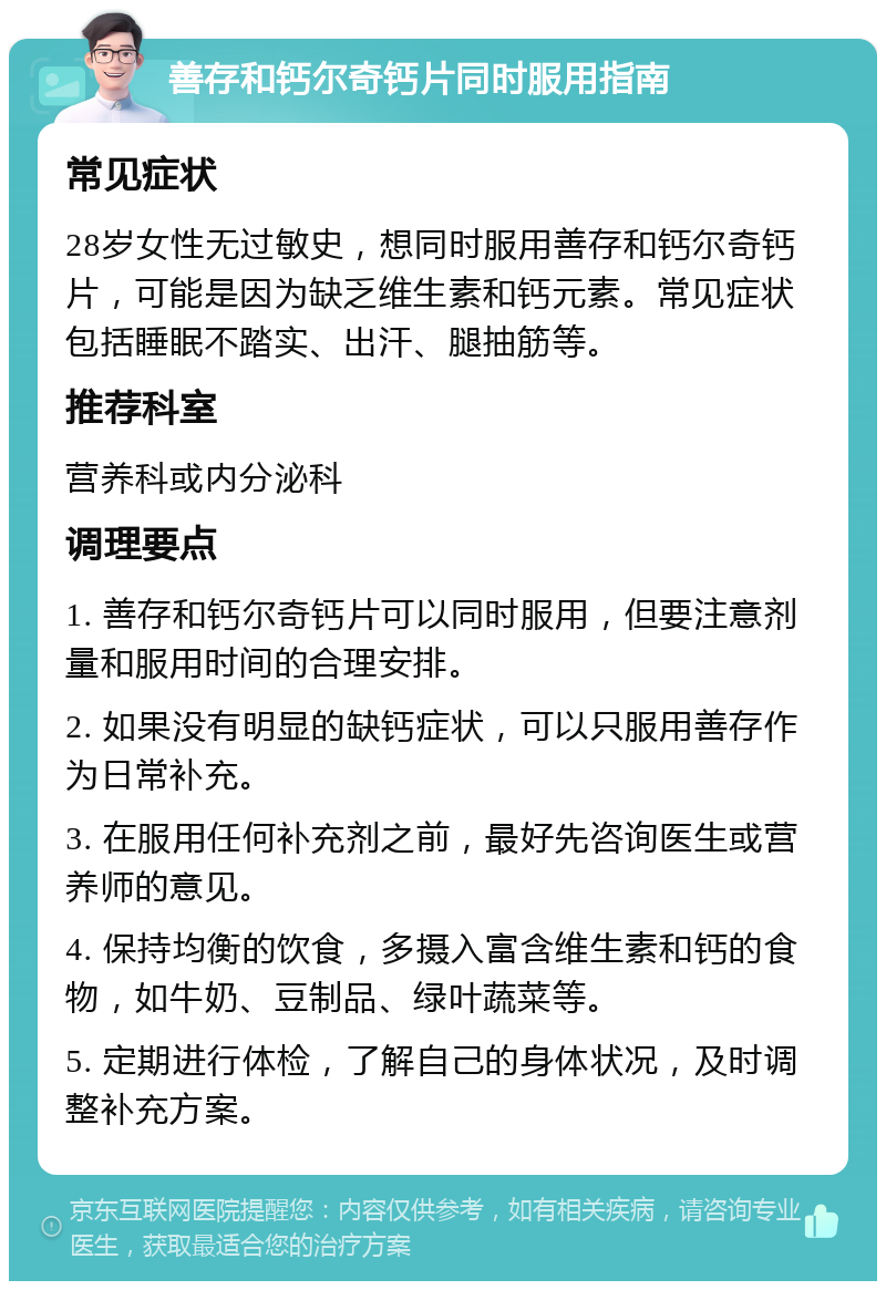 善存和钙尔奇钙片同时服用指南 常见症状 28岁女性无过敏史，想同时服用善存和钙尔奇钙片，可能是因为缺乏维生素和钙元素。常见症状包括睡眠不踏实、出汗、腿抽筋等。 推荐科室 营养科或内分泌科 调理要点 1. 善存和钙尔奇钙片可以同时服用，但要注意剂量和服用时间的合理安排。 2. 如果没有明显的缺钙症状，可以只服用善存作为日常补充。 3. 在服用任何补充剂之前，最好先咨询医生或营养师的意见。 4. 保持均衡的饮食，多摄入富含维生素和钙的食物，如牛奶、豆制品、绿叶蔬菜等。 5. 定期进行体检，了解自己的身体状况，及时调整补充方案。