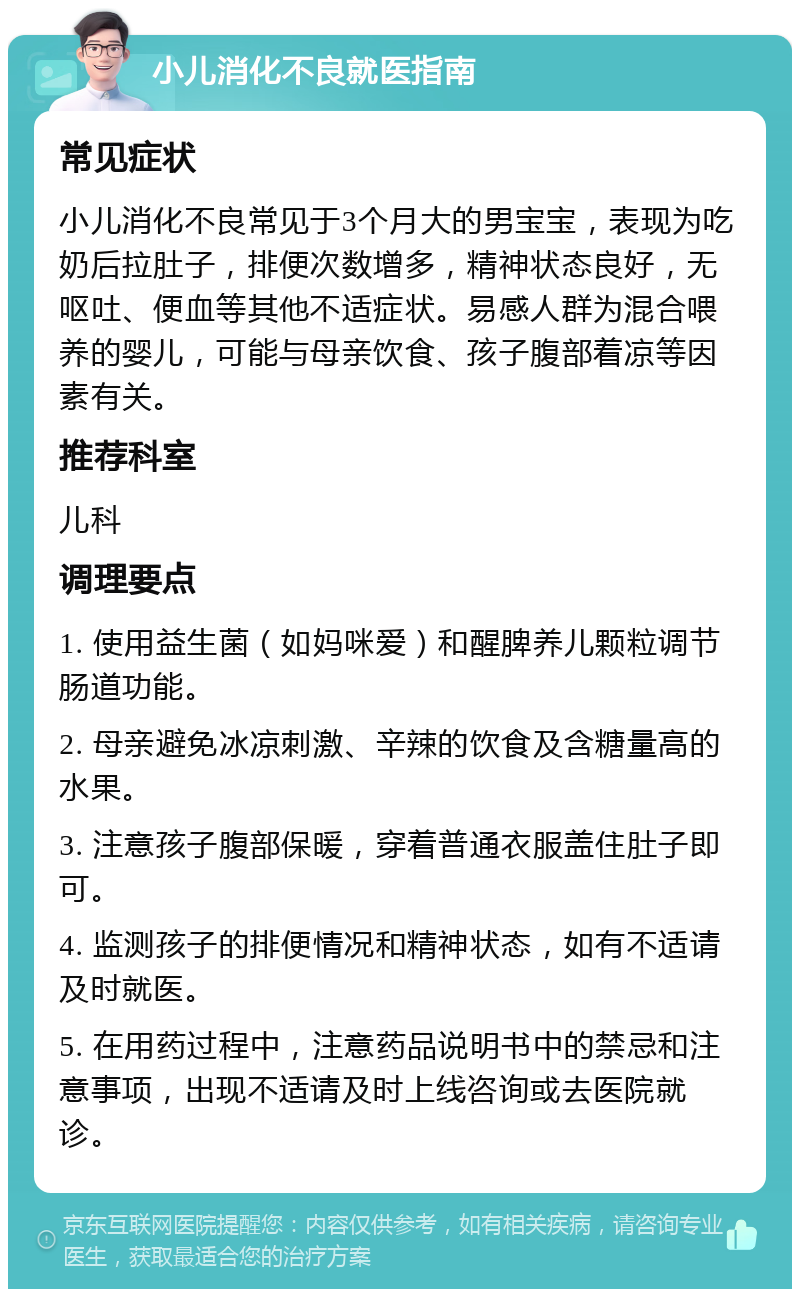 小儿消化不良就医指南 常见症状 小儿消化不良常见于3个月大的男宝宝，表现为吃奶后拉肚子，排便次数增多，精神状态良好，无呕吐、便血等其他不适症状。易感人群为混合喂养的婴儿，可能与母亲饮食、孩子腹部着凉等因素有关。 推荐科室 儿科 调理要点 1. 使用益生菌（如妈咪爱）和醒脾养儿颗粒调节肠道功能。 2. 母亲避免冰凉刺激、辛辣的饮食及含糖量高的水果。 3. 注意孩子腹部保暖，穿着普通衣服盖住肚子即可。 4. 监测孩子的排便情况和精神状态，如有不适请及时就医。 5. 在用药过程中，注意药品说明书中的禁忌和注意事项，出现不适请及时上线咨询或去医院就诊。