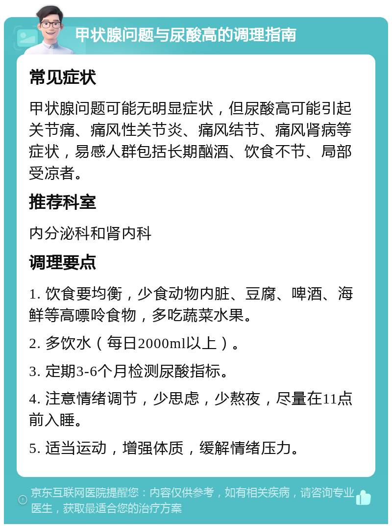 甲状腺问题与尿酸高的调理指南 常见症状 甲状腺问题可能无明显症状，但尿酸高可能引起关节痛、痛风性关节炎、痛风结节、痛风肾病等症状，易感人群包括长期酗酒、饮食不节、局部受凉者。 推荐科室 内分泌科和肾内科 调理要点 1. 饮食要均衡，少食动物内脏、豆腐、啤酒、海鲜等高嘌呤食物，多吃蔬菜水果。 2. 多饮水（每日2000ml以上）。 3. 定期3-6个月检测尿酸指标。 4. 注意情绪调节，少思虑，少熬夜，尽量在11点前入睡。 5. 适当运动，增强体质，缓解情绪压力。