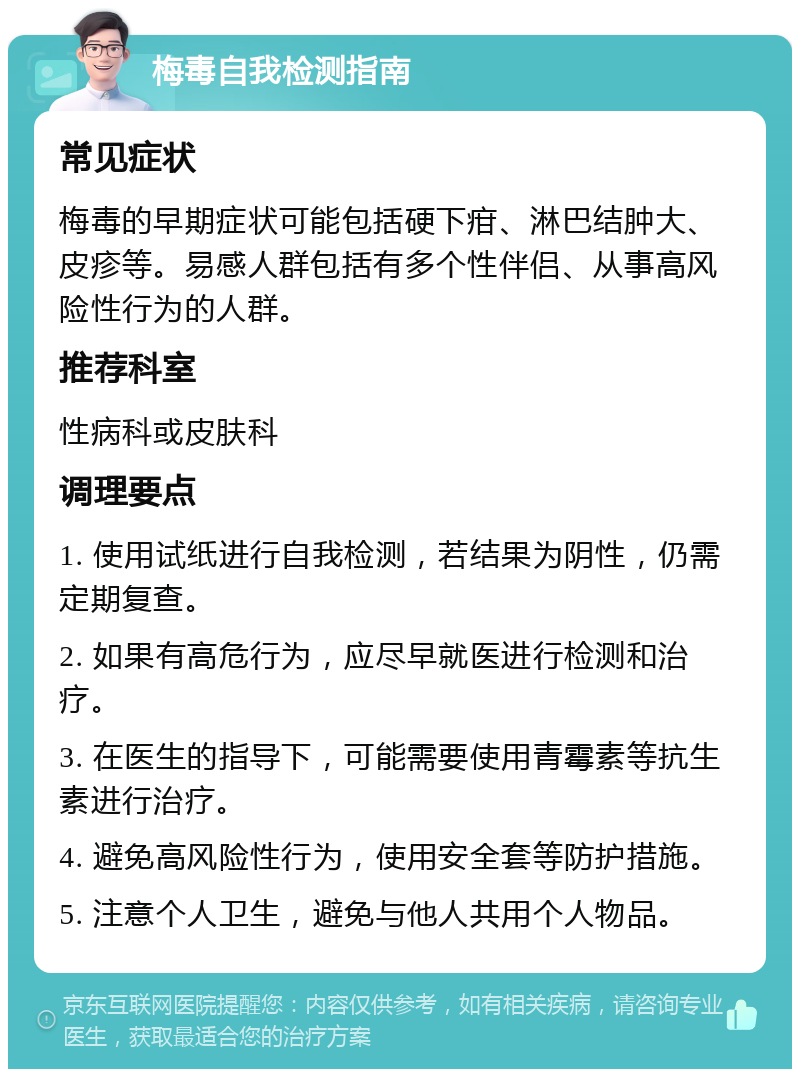 梅毒自我检测指南 常见症状 梅毒的早期症状可能包括硬下疳、淋巴结肿大、皮疹等。易感人群包括有多个性伴侣、从事高风险性行为的人群。 推荐科室 性病科或皮肤科 调理要点 1. 使用试纸进行自我检测，若结果为阴性，仍需定期复查。 2. 如果有高危行为，应尽早就医进行检测和治疗。 3. 在医生的指导下，可能需要使用青霉素等抗生素进行治疗。 4. 避免高风险性行为，使用安全套等防护措施。 5. 注意个人卫生，避免与他人共用个人物品。