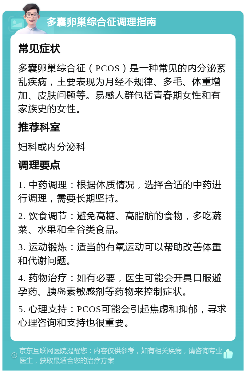 多囊卵巢综合征调理指南 常见症状 多囊卵巢综合征（PCOS）是一种常见的内分泌紊乱疾病，主要表现为月经不规律、多毛、体重增加、皮肤问题等。易感人群包括青春期女性和有家族史的女性。 推荐科室 妇科或内分泌科 调理要点 1. 中药调理：根据体质情况，选择合适的中药进行调理，需要长期坚持。 2. 饮食调节：避免高糖、高脂肪的食物，多吃蔬菜、水果和全谷类食品。 3. 运动锻炼：适当的有氧运动可以帮助改善体重和代谢问题。 4. 药物治疗：如有必要，医生可能会开具口服避孕药、胰岛素敏感剂等药物来控制症状。 5. 心理支持：PCOS可能会引起焦虑和抑郁，寻求心理咨询和支持也很重要。