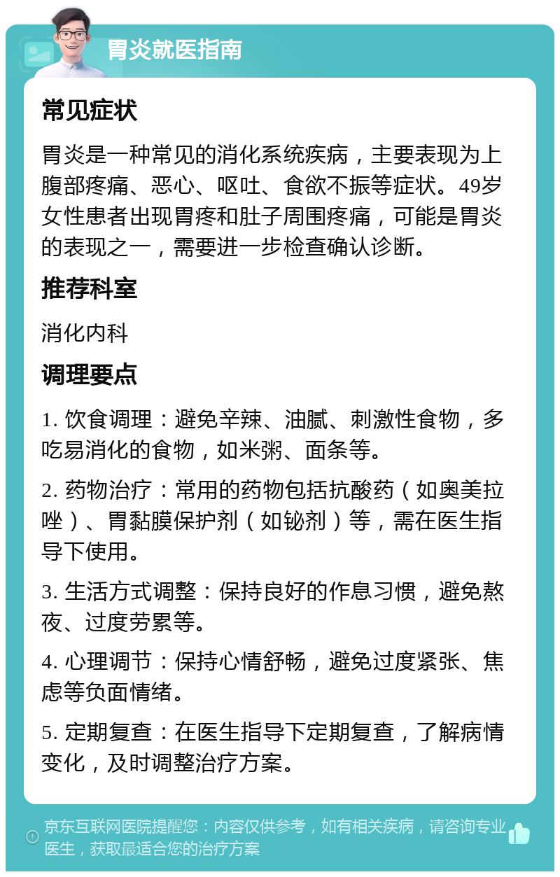 胃炎就医指南 常见症状 胃炎是一种常见的消化系统疾病，主要表现为上腹部疼痛、恶心、呕吐、食欲不振等症状。49岁女性患者出现胃疼和肚子周围疼痛，可能是胃炎的表现之一，需要进一步检查确认诊断。 推荐科室 消化内科 调理要点 1. 饮食调理：避免辛辣、油腻、刺激性食物，多吃易消化的食物，如米粥、面条等。 2. 药物治疗：常用的药物包括抗酸药（如奥美拉唑）、胃黏膜保护剂（如铋剂）等，需在医生指导下使用。 3. 生活方式调整：保持良好的作息习惯，避免熬夜、过度劳累等。 4. 心理调节：保持心情舒畅，避免过度紧张、焦虑等负面情绪。 5. 定期复查：在医生指导下定期复查，了解病情变化，及时调整治疗方案。