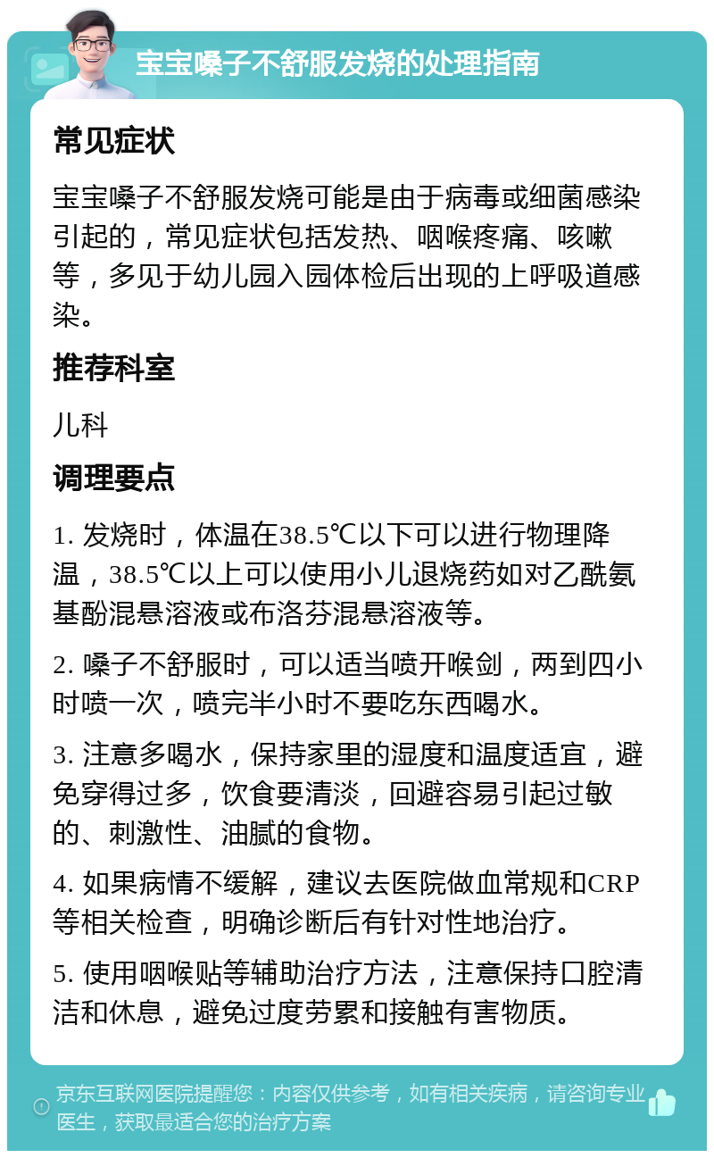 宝宝嗓子不舒服发烧的处理指南 常见症状 宝宝嗓子不舒服发烧可能是由于病毒或细菌感染引起的，常见症状包括发热、咽喉疼痛、咳嗽等，多见于幼儿园入园体检后出现的上呼吸道感染。 推荐科室 儿科 调理要点 1. 发烧时，体温在38.5℃以下可以进行物理降温，38.5℃以上可以使用小儿退烧药如对乙酰氨基酚混悬溶液或布洛芬混悬溶液等。 2. 嗓子不舒服时，可以适当喷开喉剑，两到四小时喷一次，喷完半小时不要吃东西喝水。 3. 注意多喝水，保持家里的湿度和温度适宜，避免穿得过多，饮食要清淡，回避容易引起过敏的、刺激性、油腻的食物。 4. 如果病情不缓解，建议去医院做血常规和CRP等相关检查，明确诊断后有针对性地治疗。 5. 使用咽喉贴等辅助治疗方法，注意保持口腔清洁和休息，避免过度劳累和接触有害物质。