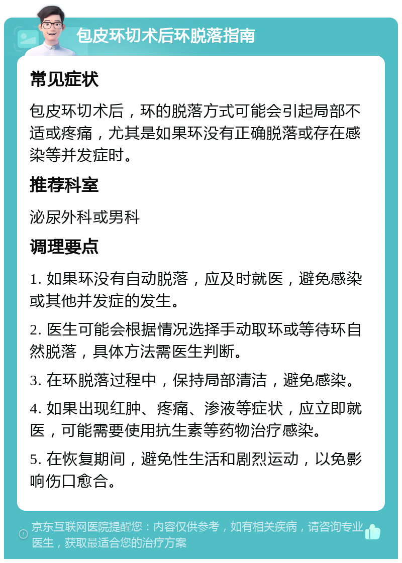 包皮环切术后环脱落指南 常见症状 包皮环切术后，环的脱落方式可能会引起局部不适或疼痛，尤其是如果环没有正确脱落或存在感染等并发症时。 推荐科室 泌尿外科或男科 调理要点 1. 如果环没有自动脱落，应及时就医，避免感染或其他并发症的发生。 2. 医生可能会根据情况选择手动取环或等待环自然脱落，具体方法需医生判断。 3. 在环脱落过程中，保持局部清洁，避免感染。 4. 如果出现红肿、疼痛、渗液等症状，应立即就医，可能需要使用抗生素等药物治疗感染。 5. 在恢复期间，避免性生活和剧烈运动，以免影响伤口愈合。