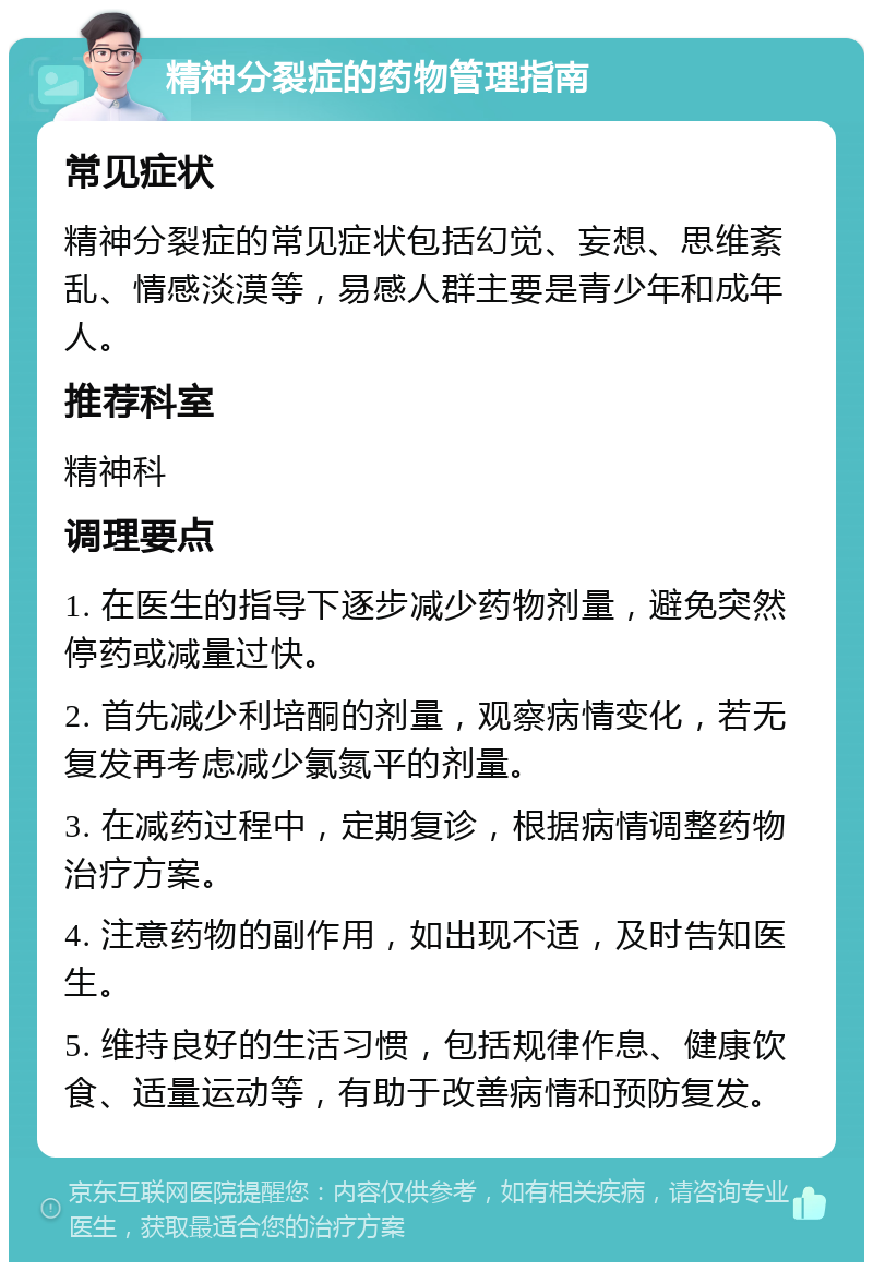 精神分裂症的药物管理指南 常见症状 精神分裂症的常见症状包括幻觉、妄想、思维紊乱、情感淡漠等，易感人群主要是青少年和成年人。 推荐科室 精神科 调理要点 1. 在医生的指导下逐步减少药物剂量，避免突然停药或减量过快。 2. 首先减少利培酮的剂量，观察病情变化，若无复发再考虑减少氯氮平的剂量。 3. 在减药过程中，定期复诊，根据病情调整药物治疗方案。 4. 注意药物的副作用，如出现不适，及时告知医生。 5. 维持良好的生活习惯，包括规律作息、健康饮食、适量运动等，有助于改善病情和预防复发。