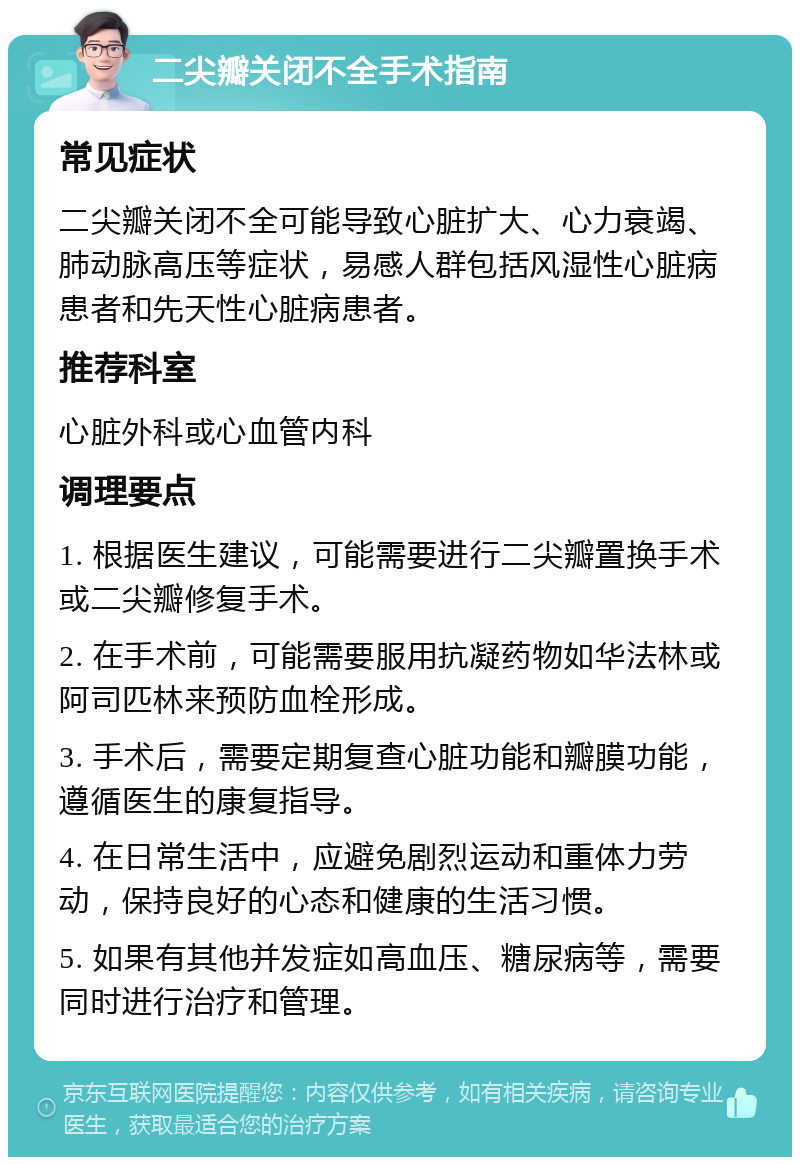 二尖瓣关闭不全手术指南 常见症状 二尖瓣关闭不全可能导致心脏扩大、心力衰竭、肺动脉高压等症状，易感人群包括风湿性心脏病患者和先天性心脏病患者。 推荐科室 心脏外科或心血管内科 调理要点 1. 根据医生建议，可能需要进行二尖瓣置换手术或二尖瓣修复手术。 2. 在手术前，可能需要服用抗凝药物如华法林或阿司匹林来预防血栓形成。 3. 手术后，需要定期复查心脏功能和瓣膜功能，遵循医生的康复指导。 4. 在日常生活中，应避免剧烈运动和重体力劳动，保持良好的心态和健康的生活习惯。 5. 如果有其他并发症如高血压、糖尿病等，需要同时进行治疗和管理。