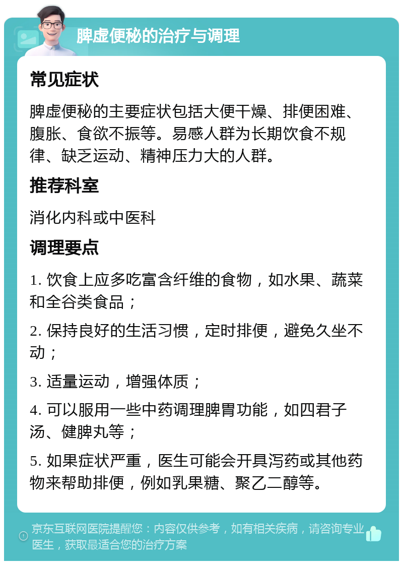 脾虚便秘的治疗与调理 常见症状 脾虚便秘的主要症状包括大便干燥、排便困难、腹胀、食欲不振等。易感人群为长期饮食不规律、缺乏运动、精神压力大的人群。 推荐科室 消化内科或中医科 调理要点 1. 饮食上应多吃富含纤维的食物，如水果、蔬菜和全谷类食品； 2. 保持良好的生活习惯，定时排便，避免久坐不动； 3. 适量运动，增强体质； 4. 可以服用一些中药调理脾胃功能，如四君子汤、健脾丸等； 5. 如果症状严重，医生可能会开具泻药或其他药物来帮助排便，例如乳果糖、聚乙二醇等。