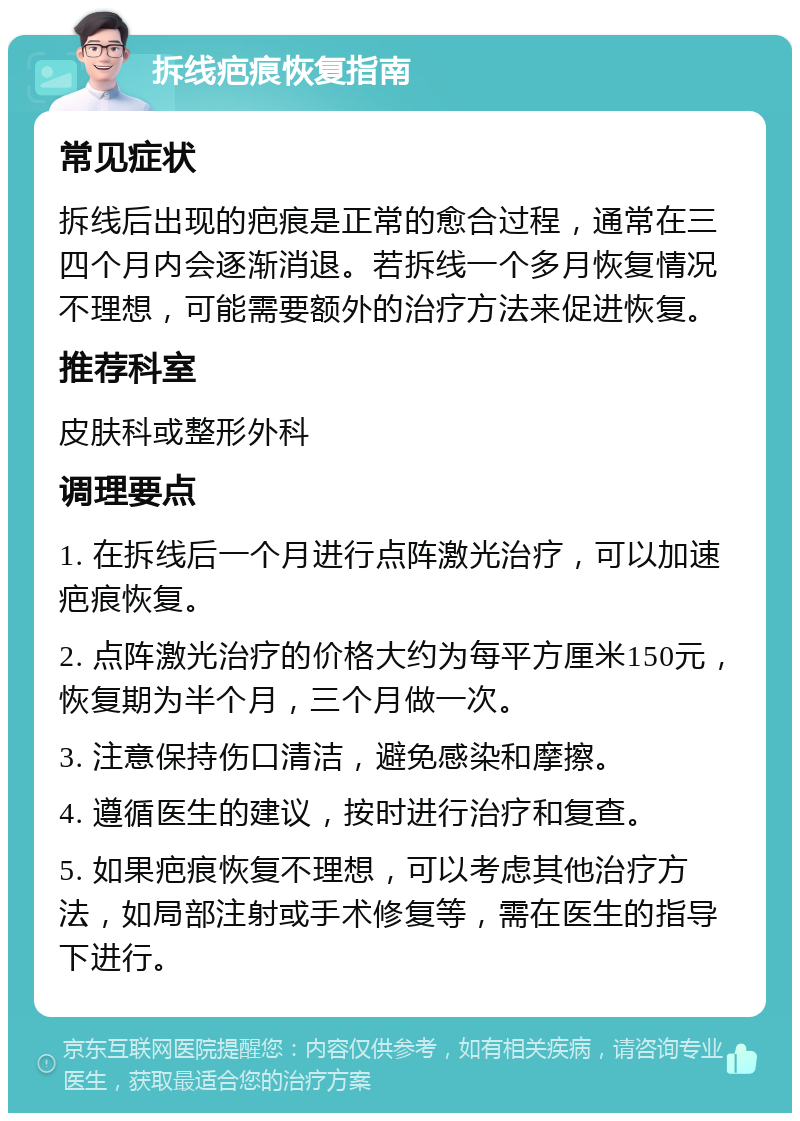 拆线疤痕恢复指南 常见症状 拆线后出现的疤痕是正常的愈合过程，通常在三四个月内会逐渐消退。若拆线一个多月恢复情况不理想，可能需要额外的治疗方法来促进恢复。 推荐科室 皮肤科或整形外科 调理要点 1. 在拆线后一个月进行点阵激光治疗，可以加速疤痕恢复。 2. 点阵激光治疗的价格大约为每平方厘米150元，恢复期为半个月，三个月做一次。 3. 注意保持伤口清洁，避免感染和摩擦。 4. 遵循医生的建议，按时进行治疗和复查。 5. 如果疤痕恢复不理想，可以考虑其他治疗方法，如局部注射或手术修复等，需在医生的指导下进行。