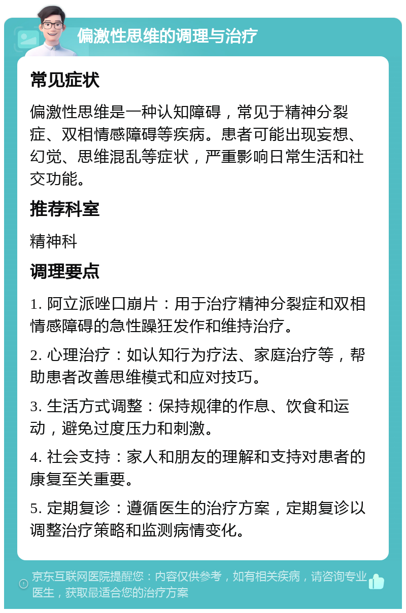 偏激性思维的调理与治疗 常见症状 偏激性思维是一种认知障碍，常见于精神分裂症、双相情感障碍等疾病。患者可能出现妄想、幻觉、思维混乱等症状，严重影响日常生活和社交功能。 推荐科室 精神科 调理要点 1. 阿立派唑口崩片：用于治疗精神分裂症和双相情感障碍的急性躁狂发作和维持治疗。 2. 心理治疗：如认知行为疗法、家庭治疗等，帮助患者改善思维模式和应对技巧。 3. 生活方式调整：保持规律的作息、饮食和运动，避免过度压力和刺激。 4. 社会支持：家人和朋友的理解和支持对患者的康复至关重要。 5. 定期复诊：遵循医生的治疗方案，定期复诊以调整治疗策略和监测病情变化。