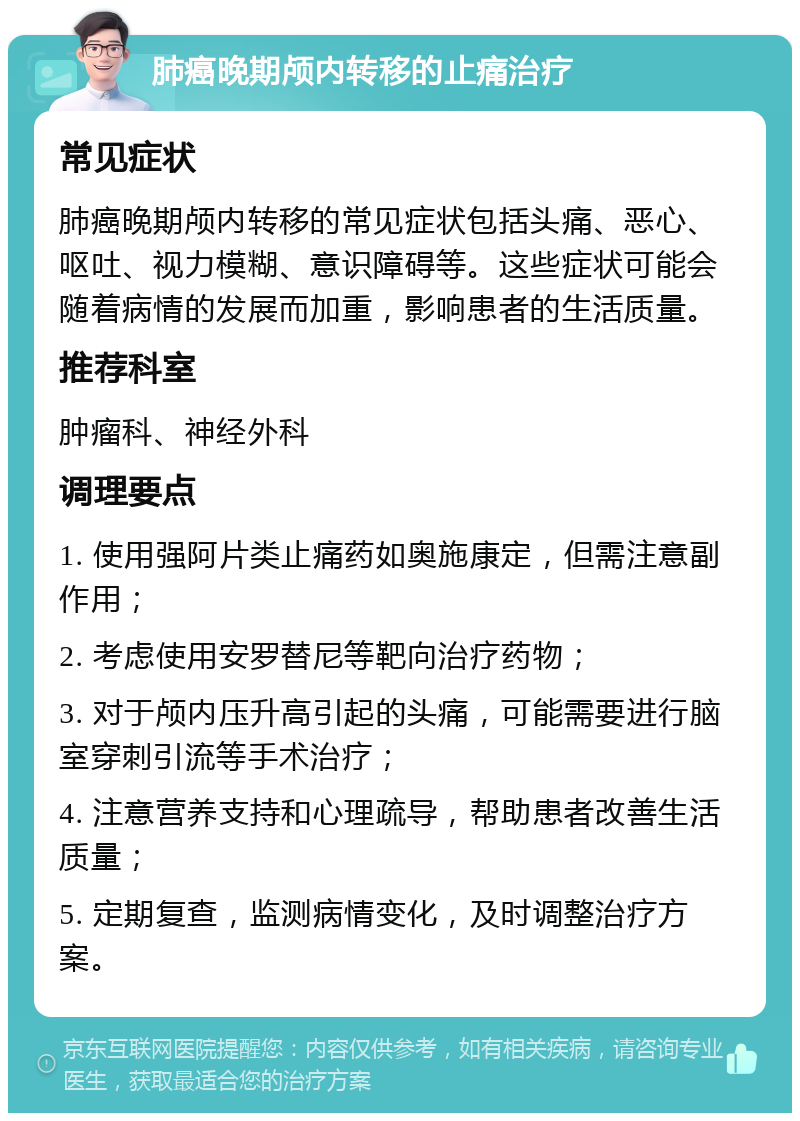 肺癌晚期颅内转移的止痛治疗 常见症状 肺癌晚期颅内转移的常见症状包括头痛、恶心、呕吐、视力模糊、意识障碍等。这些症状可能会随着病情的发展而加重，影响患者的生活质量。 推荐科室 肿瘤科、神经外科 调理要点 1. 使用强阿片类止痛药如奥施康定，但需注意副作用； 2. 考虑使用安罗替尼等靶向治疗药物； 3. 对于颅内压升高引起的头痛，可能需要进行脑室穿刺引流等手术治疗； 4. 注意营养支持和心理疏导，帮助患者改善生活质量； 5. 定期复查，监测病情变化，及时调整治疗方案。