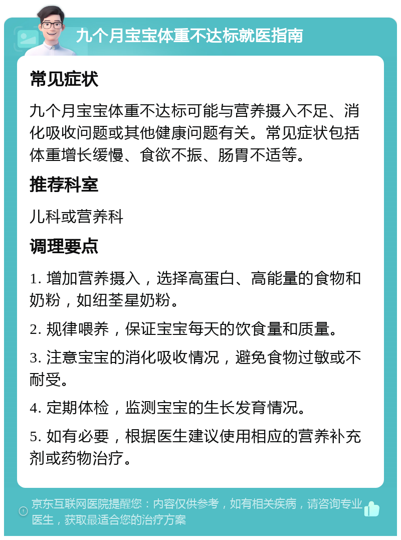 九个月宝宝体重不达标就医指南 常见症状 九个月宝宝体重不达标可能与营养摄入不足、消化吸收问题或其他健康问题有关。常见症状包括体重增长缓慢、食欲不振、肠胃不适等。 推荐科室 儿科或营养科 调理要点 1. 增加营养摄入，选择高蛋白、高能量的食物和奶粉，如纽荃星奶粉。 2. 规律喂养，保证宝宝每天的饮食量和质量。 3. 注意宝宝的消化吸收情况，避免食物过敏或不耐受。 4. 定期体检，监测宝宝的生长发育情况。 5. 如有必要，根据医生建议使用相应的营养补充剂或药物治疗。