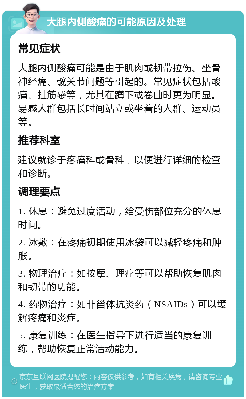 大腿内侧酸痛的可能原因及处理 常见症状 大腿内侧酸痛可能是由于肌肉或韧带拉伤、坐骨神经痛、髋关节问题等引起的。常见症状包括酸痛、扯筋感等，尤其在蹲下或卷曲时更为明显。易感人群包括长时间站立或坐着的人群、运动员等。 推荐科室 建议就诊于疼痛科或骨科，以便进行详细的检查和诊断。 调理要点 1. 休息：避免过度活动，给受伤部位充分的休息时间。 2. 冰敷：在疼痛初期使用冰袋可以减轻疼痛和肿胀。 3. 物理治疗：如按摩、理疗等可以帮助恢复肌肉和韧带的功能。 4. 药物治疗：如非甾体抗炎药（NSAIDs）可以缓解疼痛和炎症。 5. 康复训练：在医生指导下进行适当的康复训练，帮助恢复正常活动能力。