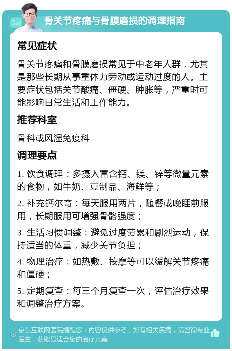 骨关节疼痛与骨膜磨损的调理指南 常见症状 骨关节疼痛和骨膜磨损常见于中老年人群，尤其是那些长期从事重体力劳动或运动过度的人。主要症状包括关节酸痛、僵硬、肿胀等，严重时可能影响日常生活和工作能力。 推荐科室 骨科或风湿免疫科 调理要点 1. 饮食调理：多摄入富含钙、镁、锌等微量元素的食物，如牛奶、豆制品、海鲜等； 2. 补充钙尔奇：每天服用两片，随餐或晚睡前服用，长期服用可增强骨骼强度； 3. 生活习惯调整：避免过度劳累和剧烈运动，保持适当的体重，减少关节负担； 4. 物理治疗：如热敷、按摩等可以缓解关节疼痛和僵硬； 5. 定期复查：每三个月复查一次，评估治疗效果和调整治疗方案。