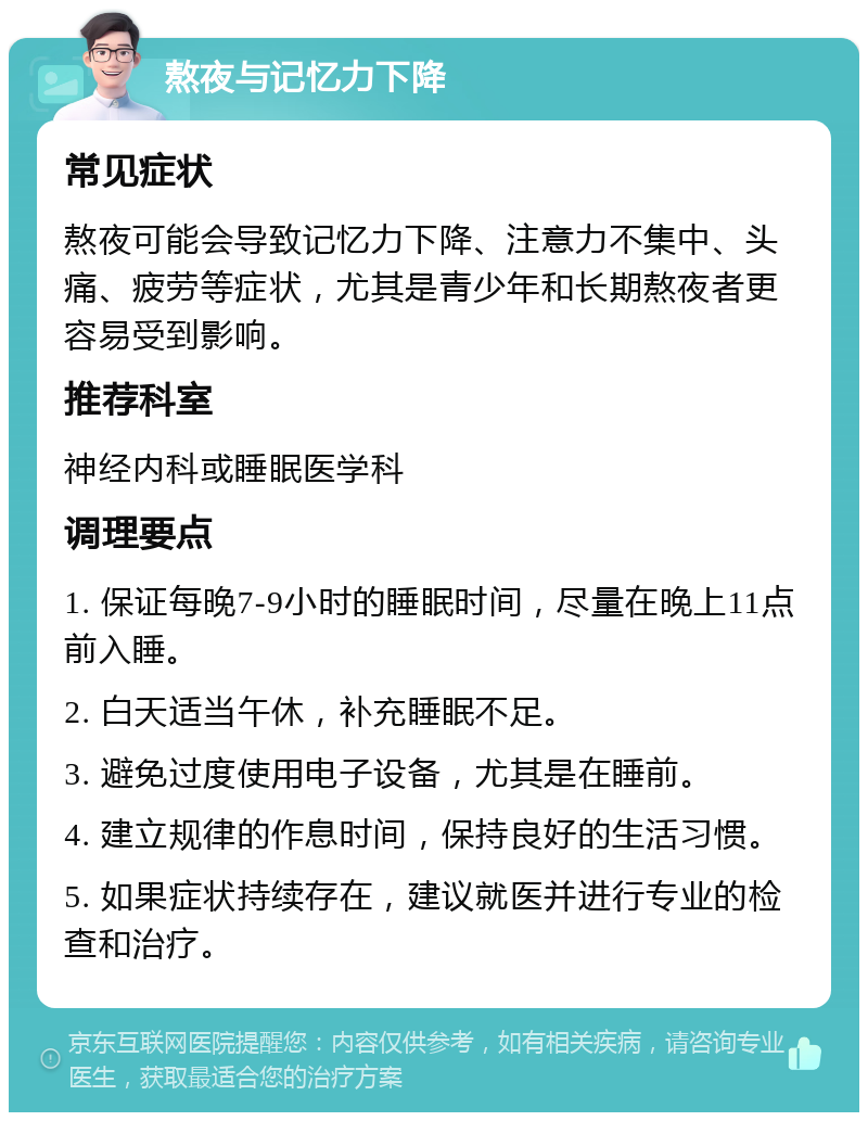 熬夜与记忆力下降 常见症状 熬夜可能会导致记忆力下降、注意力不集中、头痛、疲劳等症状，尤其是青少年和长期熬夜者更容易受到影响。 推荐科室 神经内科或睡眠医学科 调理要点 1. 保证每晚7-9小时的睡眠时间，尽量在晚上11点前入睡。 2. 白天适当午休，补充睡眠不足。 3. 避免过度使用电子设备，尤其是在睡前。 4. 建立规律的作息时间，保持良好的生活习惯。 5. 如果症状持续存在，建议就医并进行专业的检查和治疗。