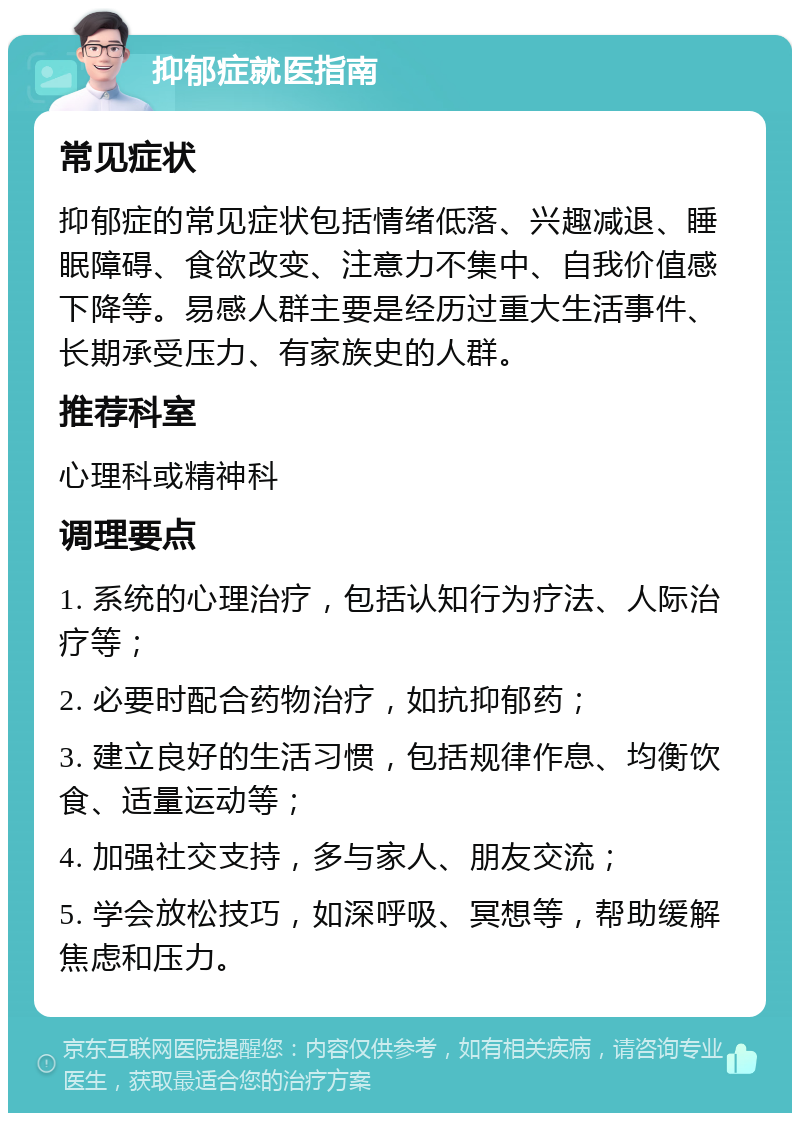 抑郁症就医指南 常见症状 抑郁症的常见症状包括情绪低落、兴趣减退、睡眠障碍、食欲改变、注意力不集中、自我价值感下降等。易感人群主要是经历过重大生活事件、长期承受压力、有家族史的人群。 推荐科室 心理科或精神科 调理要点 1. 系统的心理治疗，包括认知行为疗法、人际治疗等； 2. 必要时配合药物治疗，如抗抑郁药； 3. 建立良好的生活习惯，包括规律作息、均衡饮食、适量运动等； 4. 加强社交支持，多与家人、朋友交流； 5. 学会放松技巧，如深呼吸、冥想等，帮助缓解焦虑和压力。