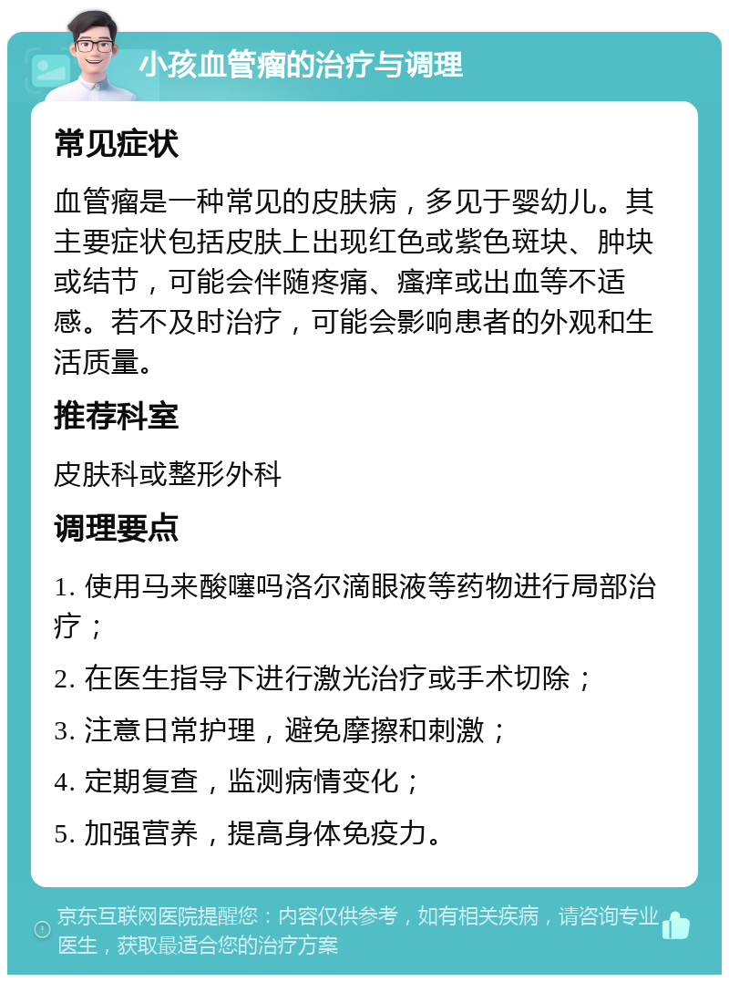 小孩血管瘤的治疗与调理 常见症状 血管瘤是一种常见的皮肤病，多见于婴幼儿。其主要症状包括皮肤上出现红色或紫色斑块、肿块或结节，可能会伴随疼痛、瘙痒或出血等不适感。若不及时治疗，可能会影响患者的外观和生活质量。 推荐科室 皮肤科或整形外科 调理要点 1. 使用马来酸噻吗洛尔滴眼液等药物进行局部治疗； 2. 在医生指导下进行激光治疗或手术切除； 3. 注意日常护理，避免摩擦和刺激； 4. 定期复查，监测病情变化； 5. 加强营养，提高身体免疫力。