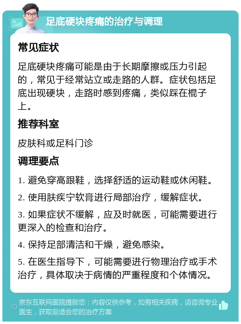 足底硬块疼痛的治疗与调理 常见症状 足底硬块疼痛可能是由于长期摩擦或压力引起的，常见于经常站立或走路的人群。症状包括足底出现硬块，走路时感到疼痛，类似踩在棍子上。 推荐科室 皮肤科或足科门诊 调理要点 1. 避免穿高跟鞋，选择舒适的运动鞋或休闲鞋。 2. 使用肤疾宁软膏进行局部治疗，缓解症状。 3. 如果症状不缓解，应及时就医，可能需要进行更深入的检查和治疗。 4. 保持足部清洁和干燥，避免感染。 5. 在医生指导下，可能需要进行物理治疗或手术治疗，具体取决于病情的严重程度和个体情况。