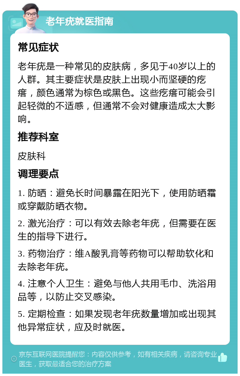 老年疣就医指南 常见症状 老年疣是一种常见的皮肤病，多见于40岁以上的人群。其主要症状是皮肤上出现小而坚硬的疙瘩，颜色通常为棕色或黑色。这些疙瘩可能会引起轻微的不适感，但通常不会对健康造成太大影响。 推荐科室 皮肤科 调理要点 1. 防晒：避免长时间暴露在阳光下，使用防晒霜或穿戴防晒衣物。 2. 激光治疗：可以有效去除老年疣，但需要在医生的指导下进行。 3. 药物治疗：维A酸乳膏等药物可以帮助软化和去除老年疣。 4. 注意个人卫生：避免与他人共用毛巾、洗浴用品等，以防止交叉感染。 5. 定期检查：如果发现老年疣数量增加或出现其他异常症状，应及时就医。