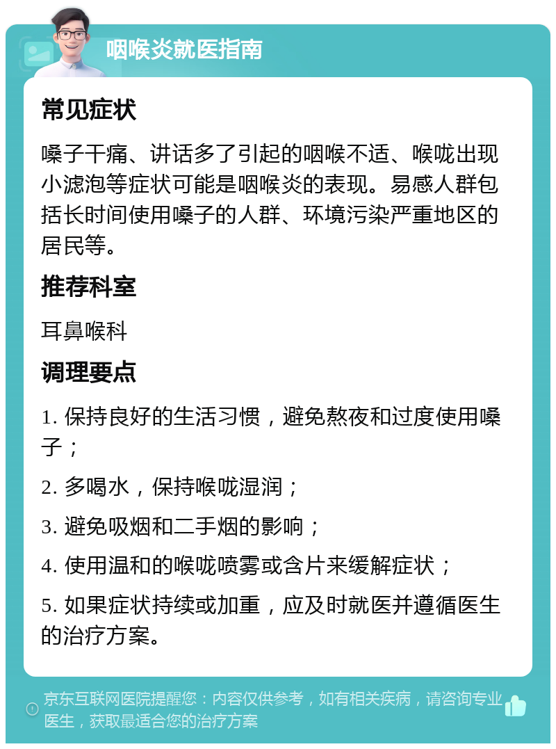 咽喉炎就医指南 常见症状 嗓子干痛、讲话多了引起的咽喉不适、喉咙出现小滤泡等症状可能是咽喉炎的表现。易感人群包括长时间使用嗓子的人群、环境污染严重地区的居民等。 推荐科室 耳鼻喉科 调理要点 1. 保持良好的生活习惯，避免熬夜和过度使用嗓子； 2. 多喝水，保持喉咙湿润； 3. 避免吸烟和二手烟的影响； 4. 使用温和的喉咙喷雾或含片来缓解症状； 5. 如果症状持续或加重，应及时就医并遵循医生的治疗方案。