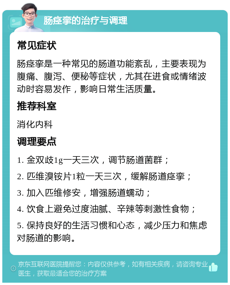 肠痉挛的治疗与调理 常见症状 肠痉挛是一种常见的肠道功能紊乱，主要表现为腹痛、腹泻、便秘等症状，尤其在进食或情绪波动时容易发作，影响日常生活质量。 推荐科室 消化内科 调理要点 1. 金双歧1g一天三次，调节肠道菌群； 2. 匹维溴铵片1粒一天三次，缓解肠道痉挛； 3. 加入匹维修安，增强肠道蠕动； 4. 饮食上避免过度油腻、辛辣等刺激性食物； 5. 保持良好的生活习惯和心态，减少压力和焦虑对肠道的影响。