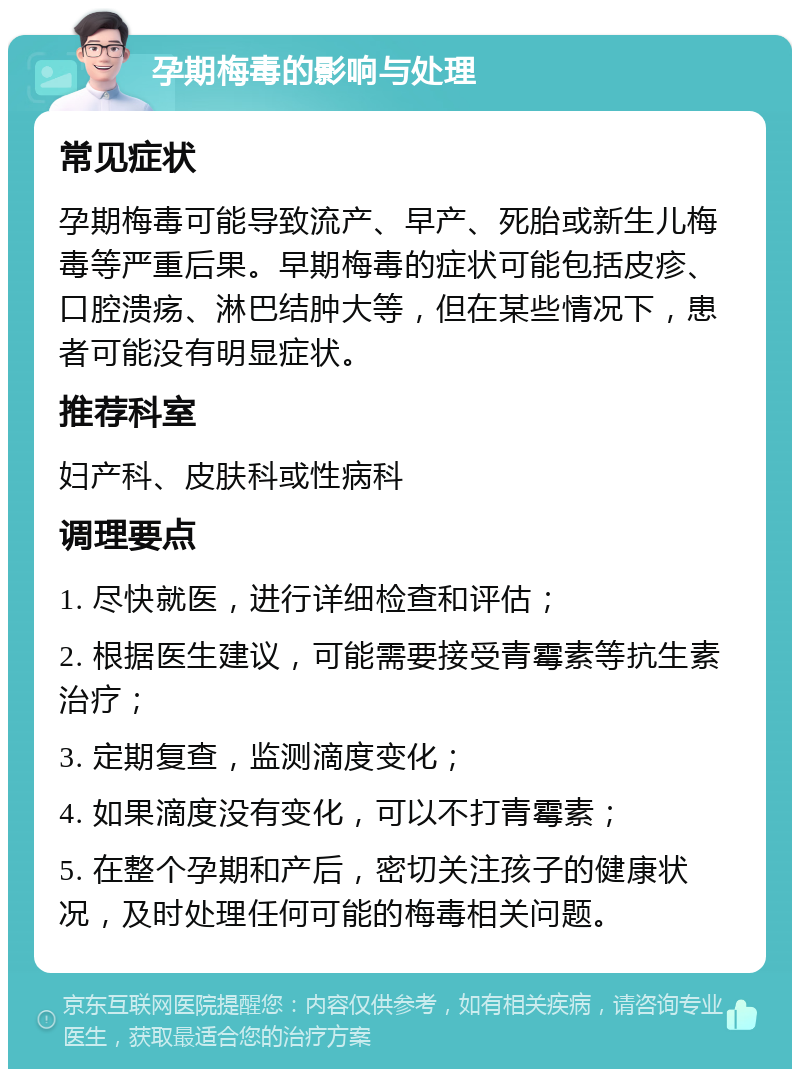 孕期梅毒的影响与处理 常见症状 孕期梅毒可能导致流产、早产、死胎或新生儿梅毒等严重后果。早期梅毒的症状可能包括皮疹、口腔溃疡、淋巴结肿大等，但在某些情况下，患者可能没有明显症状。 推荐科室 妇产科、皮肤科或性病科 调理要点 1. 尽快就医，进行详细检查和评估； 2. 根据医生建议，可能需要接受青霉素等抗生素治疗； 3. 定期复查，监测滴度变化； 4. 如果滴度没有变化，可以不打青霉素； 5. 在整个孕期和产后，密切关注孩子的健康状况，及时处理任何可能的梅毒相关问题。