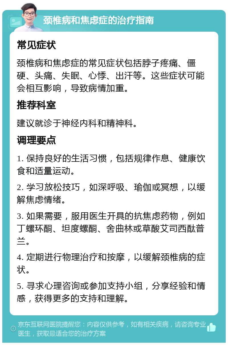 颈椎病和焦虑症的治疗指南 常见症状 颈椎病和焦虑症的常见症状包括脖子疼痛、僵硬、头痛、失眠、心悸、出汗等。这些症状可能会相互影响，导致病情加重。 推荐科室 建议就诊于神经内科和精神科。 调理要点 1. 保持良好的生活习惯，包括规律作息、健康饮食和适量运动。 2. 学习放松技巧，如深呼吸、瑜伽或冥想，以缓解焦虑情绪。 3. 如果需要，服用医生开具的抗焦虑药物，例如丁螺环酮、坦度螺酮、舍曲林或草酸艾司西酞普兰。 4. 定期进行物理治疗和按摩，以缓解颈椎病的症状。 5. 寻求心理咨询或参加支持小组，分享经验和情感，获得更多的支持和理解。