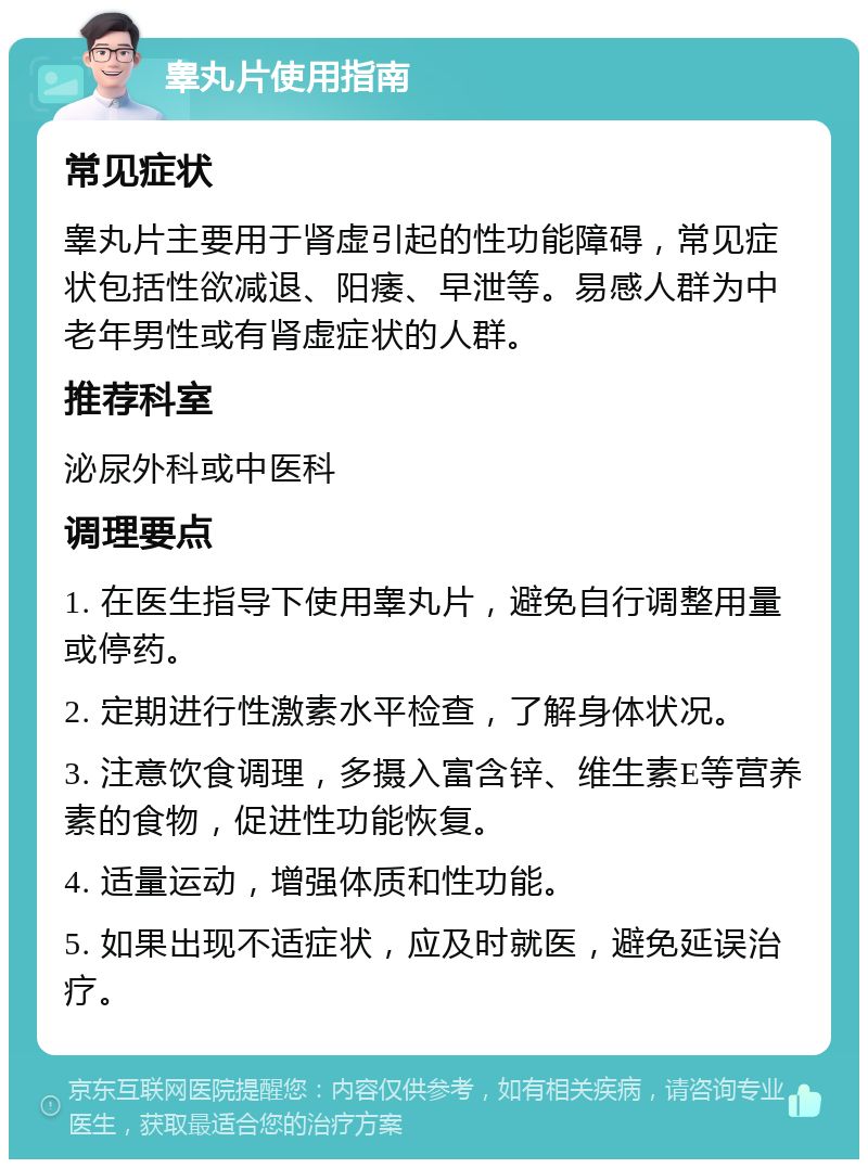 睾丸片使用指南 常见症状 睾丸片主要用于肾虚引起的性功能障碍，常见症状包括性欲减退、阳痿、早泄等。易感人群为中老年男性或有肾虚症状的人群。 推荐科室 泌尿外科或中医科 调理要点 1. 在医生指导下使用睾丸片，避免自行调整用量或停药。 2. 定期进行性激素水平检查，了解身体状况。 3. 注意饮食调理，多摄入富含锌、维生素E等营养素的食物，促进性功能恢复。 4. 适量运动，增强体质和性功能。 5. 如果出现不适症状，应及时就医，避免延误治疗。