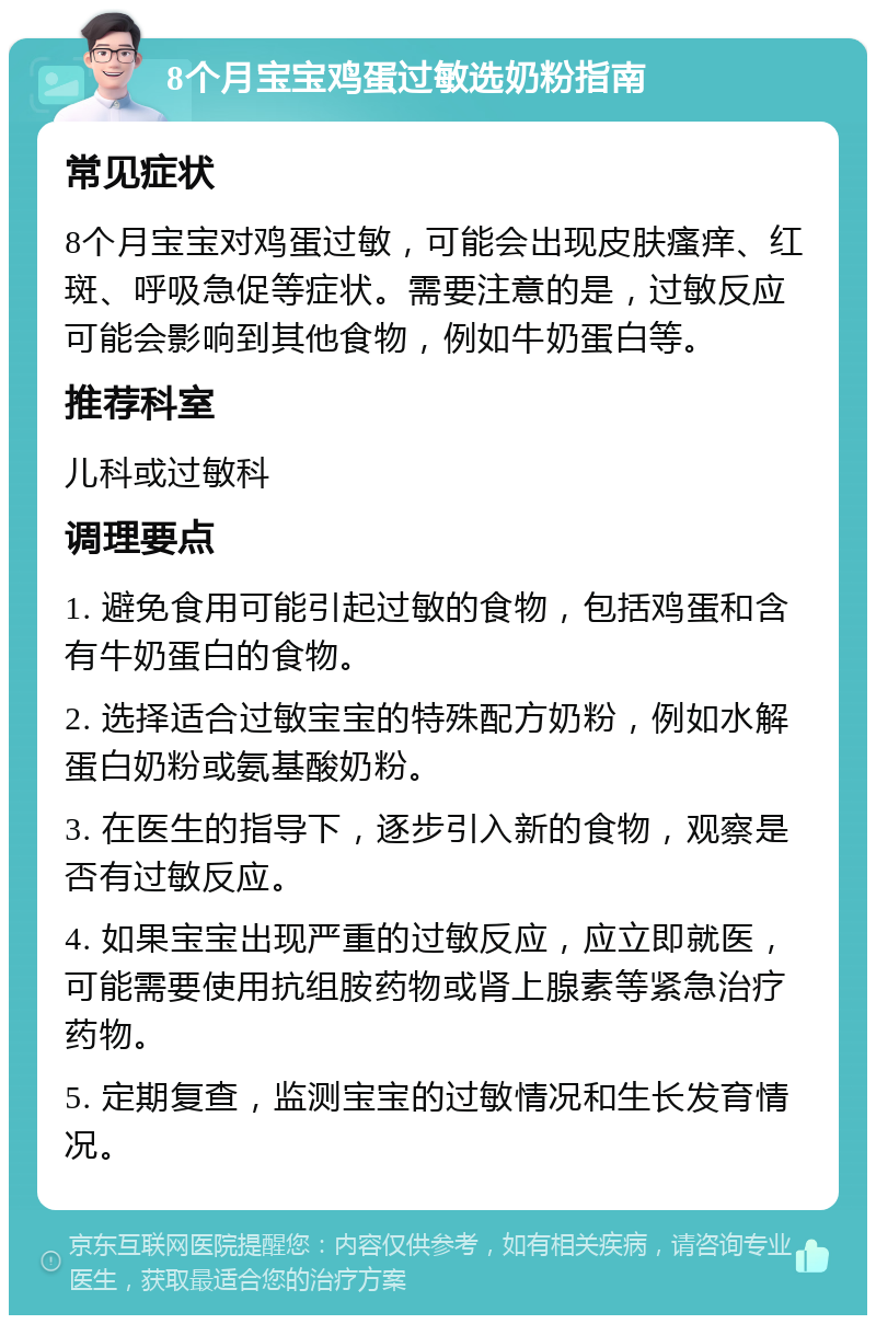 8个月宝宝鸡蛋过敏选奶粉指南 常见症状 8个月宝宝对鸡蛋过敏，可能会出现皮肤瘙痒、红斑、呼吸急促等症状。需要注意的是，过敏反应可能会影响到其他食物，例如牛奶蛋白等。 推荐科室 儿科或过敏科 调理要点 1. 避免食用可能引起过敏的食物，包括鸡蛋和含有牛奶蛋白的食物。 2. 选择适合过敏宝宝的特殊配方奶粉，例如水解蛋白奶粉或氨基酸奶粉。 3. 在医生的指导下，逐步引入新的食物，观察是否有过敏反应。 4. 如果宝宝出现严重的过敏反应，应立即就医，可能需要使用抗组胺药物或肾上腺素等紧急治疗药物。 5. 定期复查，监测宝宝的过敏情况和生长发育情况。