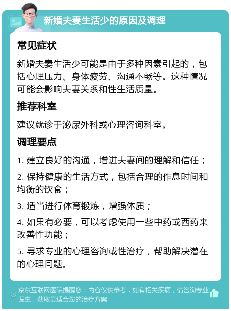 新婚夫妻生活少的原因及调理 常见症状 新婚夫妻生活少可能是由于多种因素引起的，包括心理压力、身体疲劳、沟通不畅等。这种情况可能会影响夫妻关系和性生活质量。 推荐科室 建议就诊于泌尿外科或心理咨询科室。 调理要点 1. 建立良好的沟通，增进夫妻间的理解和信任； 2. 保持健康的生活方式，包括合理的作息时间和均衡的饮食； 3. 适当进行体育锻炼，增强体质； 4. 如果有必要，可以考虑使用一些中药或西药来改善性功能； 5. 寻求专业的心理咨询或性治疗，帮助解决潜在的心理问题。