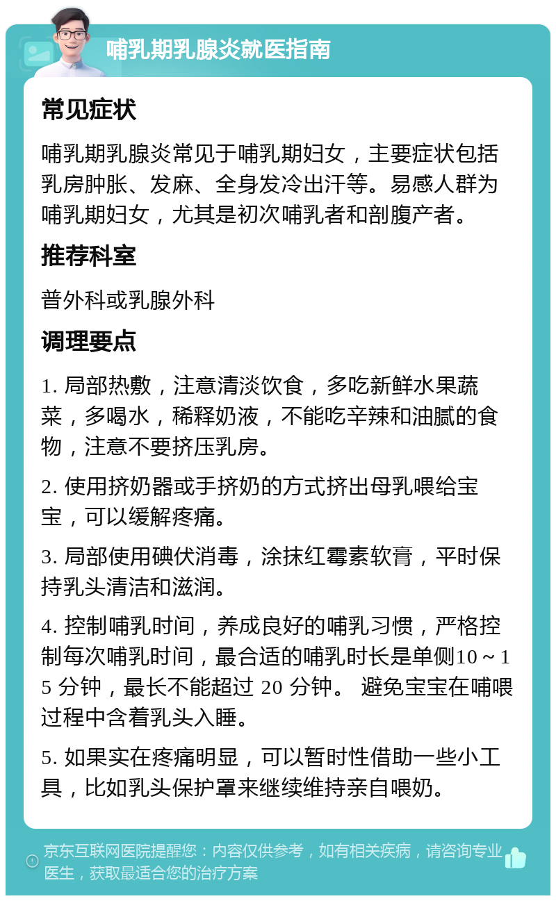 哺乳期乳腺炎就医指南 常见症状 哺乳期乳腺炎常见于哺乳期妇女，主要症状包括乳房肿胀、发麻、全身发冷出汗等。易感人群为哺乳期妇女，尤其是初次哺乳者和剖腹产者。 推荐科室 普外科或乳腺外科 调理要点 1. 局部热敷，注意清淡饮食，多吃新鲜水果蔬菜，多喝水，稀释奶液，不能吃辛辣和油腻的食物，注意不要挤压乳房。 2. 使用挤奶器或手挤奶的方式挤出母乳喂给宝宝，可以缓解疼痛。 3. 局部使用碘伏消毒，涂抹红霉素软膏，平时保持乳头清洁和滋润。 4. 控制哺乳时间，养成良好的哺乳习惯，严格控制每次哺乳时间，最合适的哺乳时长是单侧10～15 分钟，最长不能超过 20 分钟。 避免宝宝在哺喂过程中含着乳头入睡。 5. 如果实在疼痛明显，可以暂时性借助一些小工具，比如乳头保护罩来继续维持亲自喂奶。