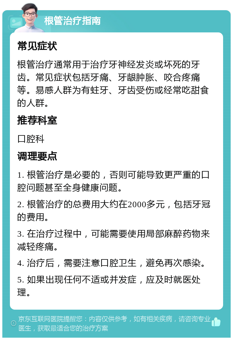 根管治疗指南 常见症状 根管治疗通常用于治疗牙神经发炎或坏死的牙齿。常见症状包括牙痛、牙龈肿胀、咬合疼痛等。易感人群为有蛀牙、牙齿受伤或经常吃甜食的人群。 推荐科室 口腔科 调理要点 1. 根管治疗是必要的，否则可能导致更严重的口腔问题甚至全身健康问题。 2. 根管治疗的总费用大约在2000多元，包括牙冠的费用。 3. 在治疗过程中，可能需要使用局部麻醉药物来减轻疼痛。 4. 治疗后，需要注意口腔卫生，避免再次感染。 5. 如果出现任何不适或并发症，应及时就医处理。