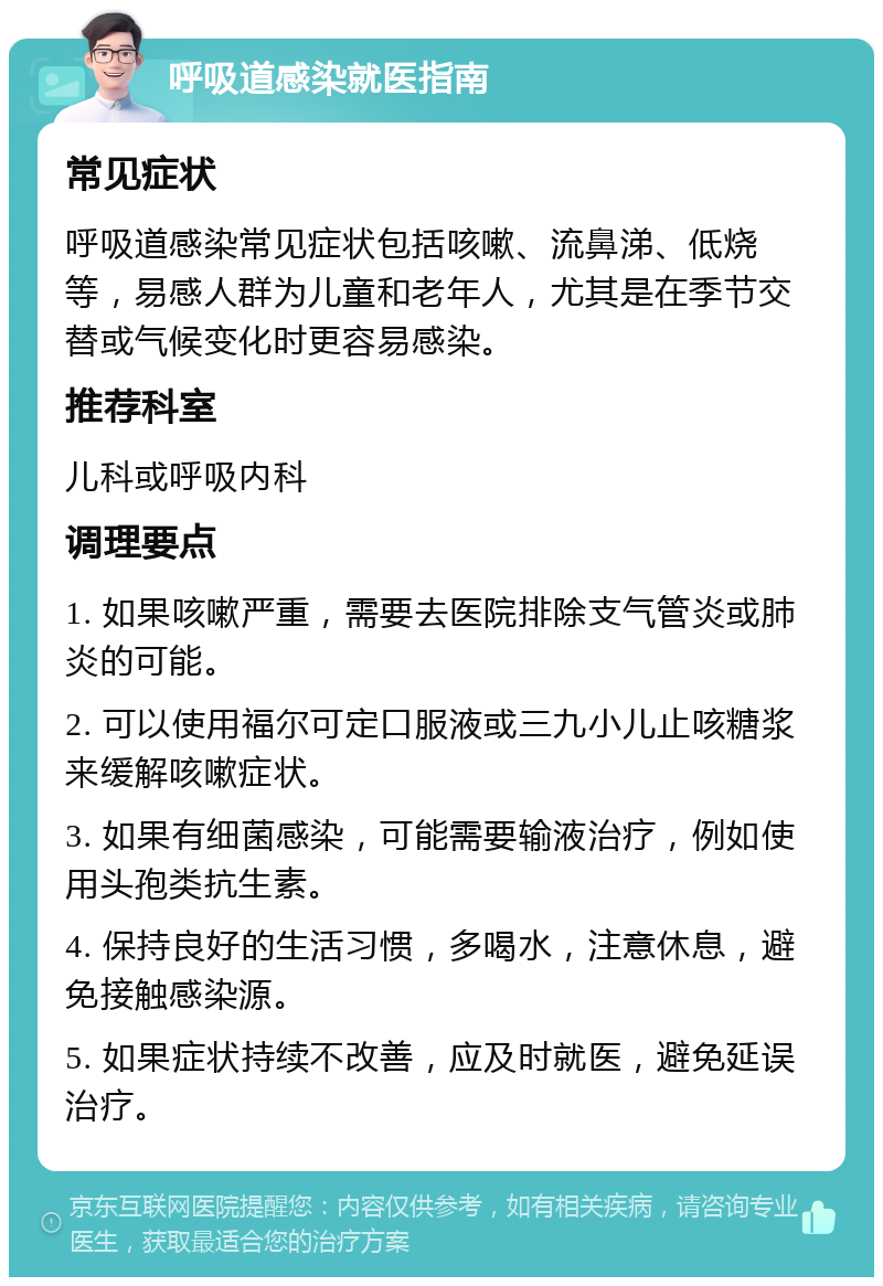 呼吸道感染就医指南 常见症状 呼吸道感染常见症状包括咳嗽、流鼻涕、低烧等，易感人群为儿童和老年人，尤其是在季节交替或气候变化时更容易感染。 推荐科室 儿科或呼吸内科 调理要点 1. 如果咳嗽严重，需要去医院排除支气管炎或肺炎的可能。 2. 可以使用福尔可定口服液或三九小儿止咳糖浆来缓解咳嗽症状。 3. 如果有细菌感染，可能需要输液治疗，例如使用头孢类抗生素。 4. 保持良好的生活习惯，多喝水，注意休息，避免接触感染源。 5. 如果症状持续不改善，应及时就医，避免延误治疗。