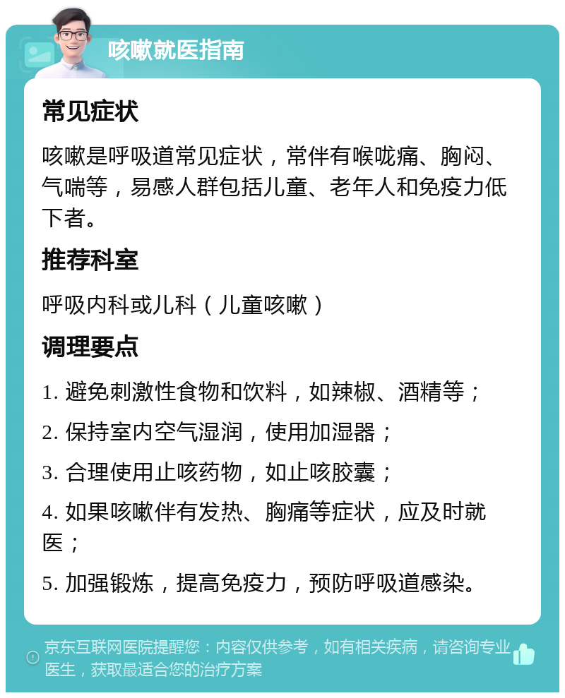 咳嗽就医指南 常见症状 咳嗽是呼吸道常见症状，常伴有喉咙痛、胸闷、气喘等，易感人群包括儿童、老年人和免疫力低下者。 推荐科室 呼吸内科或儿科（儿童咳嗽） 调理要点 1. 避免刺激性食物和饮料，如辣椒、酒精等； 2. 保持室内空气湿润，使用加湿器； 3. 合理使用止咳药物，如止咳胶囊； 4. 如果咳嗽伴有发热、胸痛等症状，应及时就医； 5. 加强锻炼，提高免疫力，预防呼吸道感染。