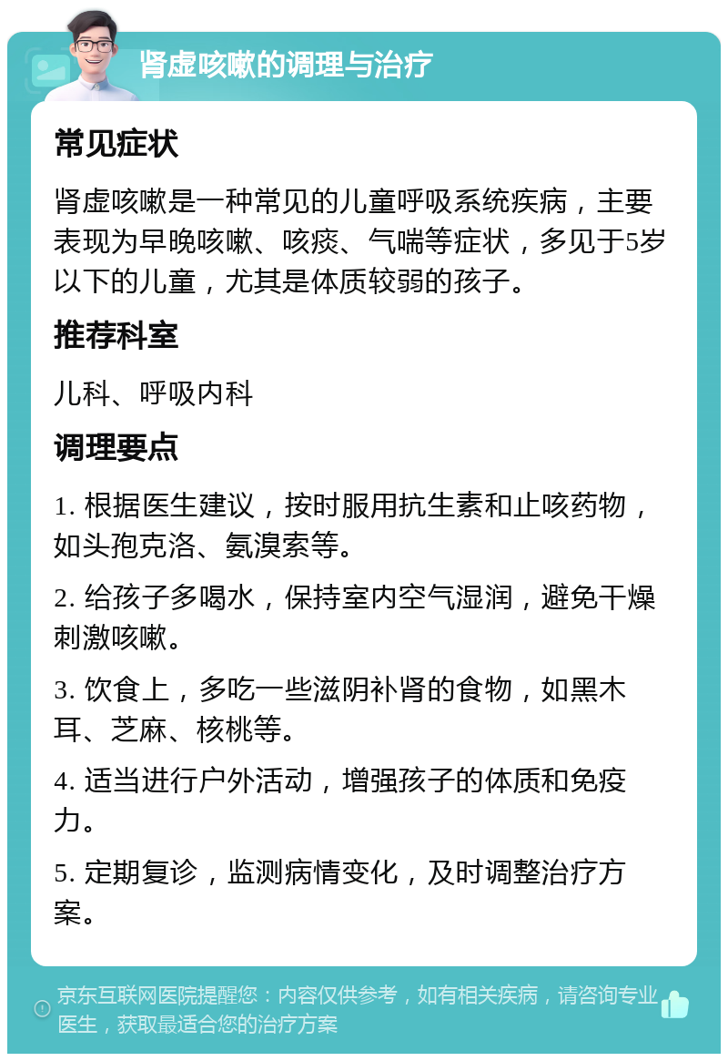 肾虚咳嗽的调理与治疗 常见症状 肾虚咳嗽是一种常见的儿童呼吸系统疾病，主要表现为早晚咳嗽、咳痰、气喘等症状，多见于5岁以下的儿童，尤其是体质较弱的孩子。 推荐科室 儿科、呼吸内科 调理要点 1. 根据医生建议，按时服用抗生素和止咳药物，如头孢克洛、氨溴索等。 2. 给孩子多喝水，保持室内空气湿润，避免干燥刺激咳嗽。 3. 饮食上，多吃一些滋阴补肾的食物，如黑木耳、芝麻、核桃等。 4. 适当进行户外活动，增强孩子的体质和免疫力。 5. 定期复诊，监测病情变化，及时调整治疗方案。