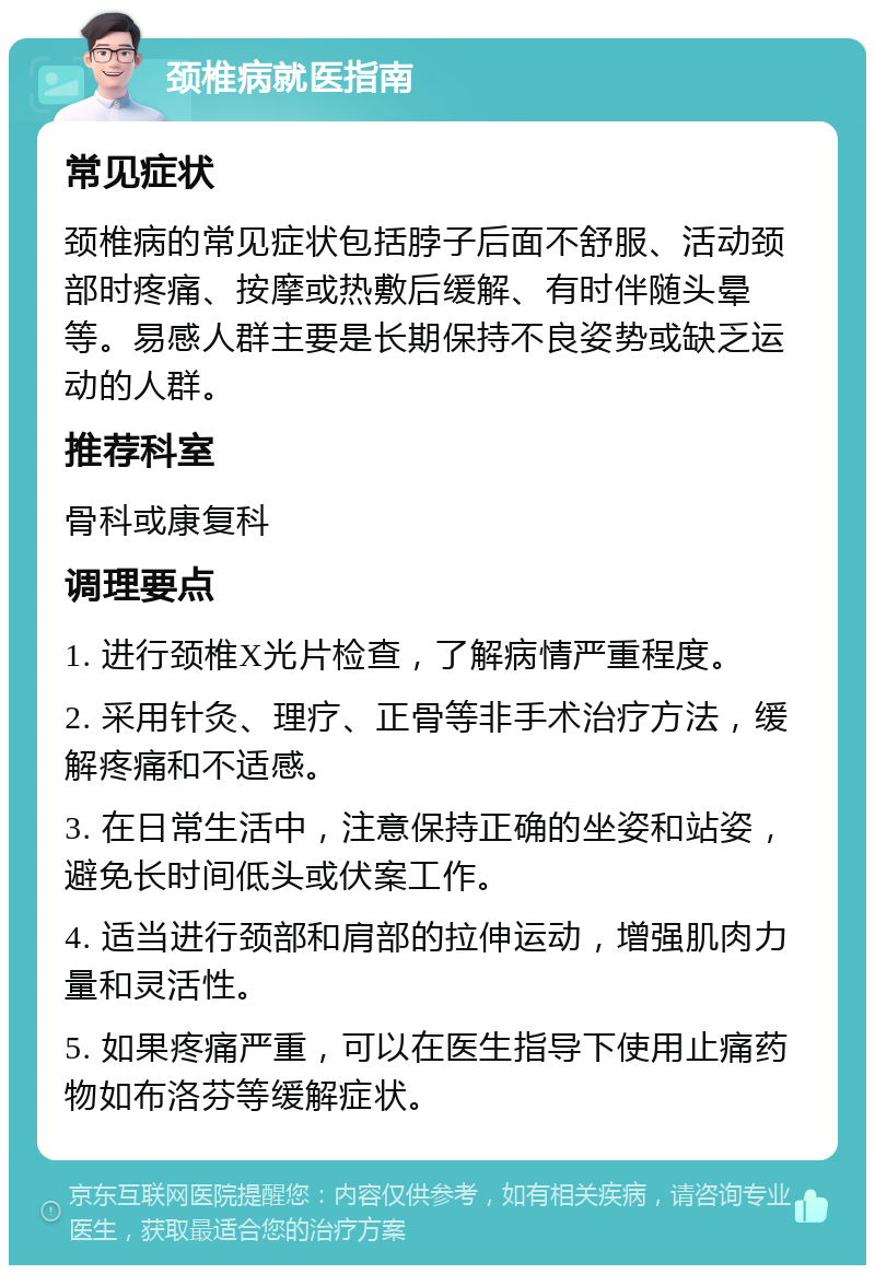 颈椎病就医指南 常见症状 颈椎病的常见症状包括脖子后面不舒服、活动颈部时疼痛、按摩或热敷后缓解、有时伴随头晕等。易感人群主要是长期保持不良姿势或缺乏运动的人群。 推荐科室 骨科或康复科 调理要点 1. 进行颈椎X光片检查，了解病情严重程度。 2. 采用针灸、理疗、正骨等非手术治疗方法，缓解疼痛和不适感。 3. 在日常生活中，注意保持正确的坐姿和站姿，避免长时间低头或伏案工作。 4. 适当进行颈部和肩部的拉伸运动，增强肌肉力量和灵活性。 5. 如果疼痛严重，可以在医生指导下使用止痛药物如布洛芬等缓解症状。