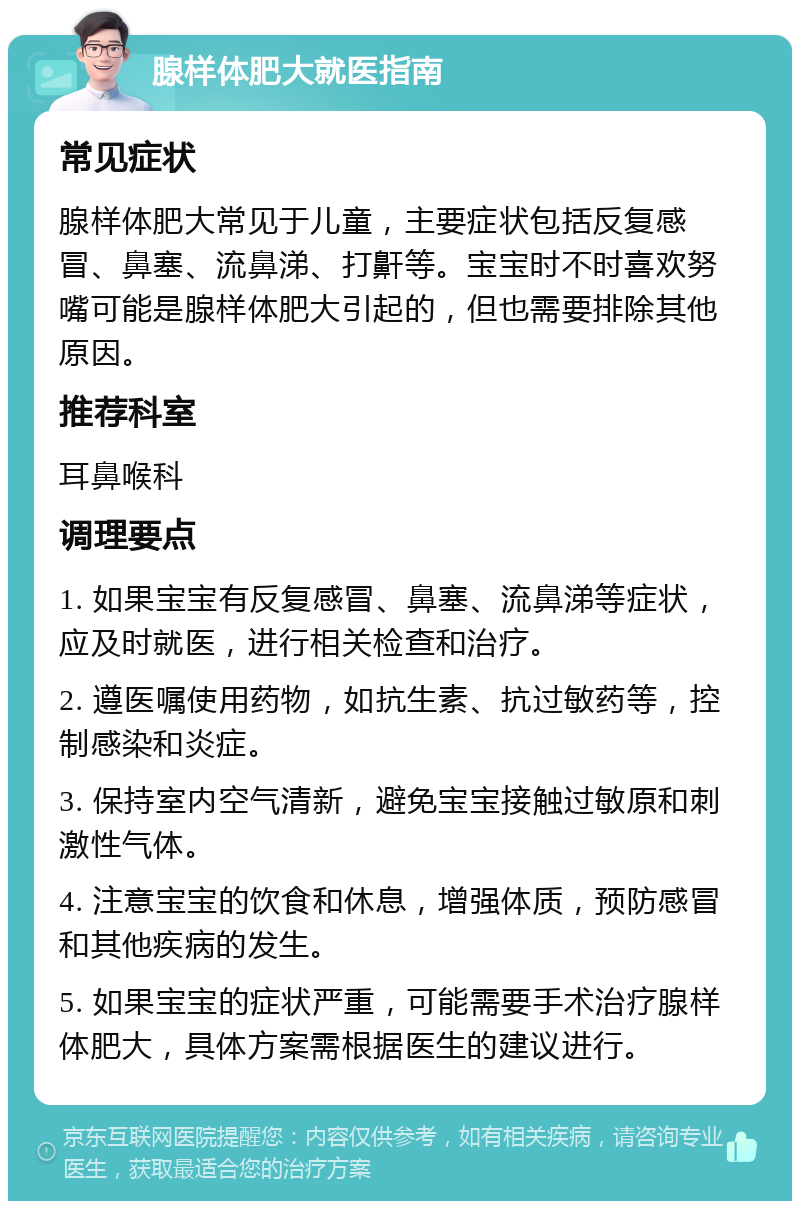 腺样体肥大就医指南 常见症状 腺样体肥大常见于儿童，主要症状包括反复感冒、鼻塞、流鼻涕、打鼾等。宝宝时不时喜欢努嘴可能是腺样体肥大引起的，但也需要排除其他原因。 推荐科室 耳鼻喉科 调理要点 1. 如果宝宝有反复感冒、鼻塞、流鼻涕等症状，应及时就医，进行相关检查和治疗。 2. 遵医嘱使用药物，如抗生素、抗过敏药等，控制感染和炎症。 3. 保持室内空气清新，避免宝宝接触过敏原和刺激性气体。 4. 注意宝宝的饮食和休息，增强体质，预防感冒和其他疾病的发生。 5. 如果宝宝的症状严重，可能需要手术治疗腺样体肥大，具体方案需根据医生的建议进行。