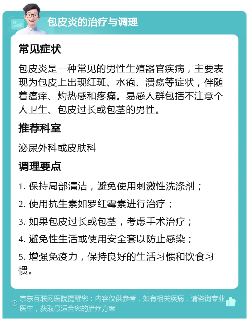 包皮炎的治疗与调理 常见症状 包皮炎是一种常见的男性生殖器官疾病，主要表现为包皮上出现红斑、水疱、溃疡等症状，伴随着瘙痒、灼热感和疼痛。易感人群包括不注意个人卫生、包皮过长或包茎的男性。 推荐科室 泌尿外科或皮肤科 调理要点 1. 保持局部清洁，避免使用刺激性洗涤剂； 2. 使用抗生素如罗红霉素进行治疗； 3. 如果包皮过长或包茎，考虑手术治疗； 4. 避免性生活或使用安全套以防止感染； 5. 增强免疫力，保持良好的生活习惯和饮食习惯。