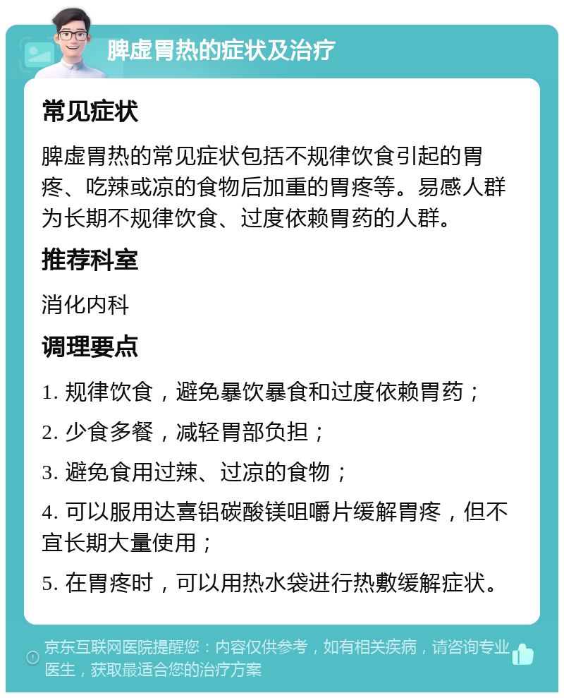 脾虚胃热的症状及治疗 常见症状 脾虚胃热的常见症状包括不规律饮食引起的胃疼、吃辣或凉的食物后加重的胃疼等。易感人群为长期不规律饮食、过度依赖胃药的人群。 推荐科室 消化内科 调理要点 1. 规律饮食，避免暴饮暴食和过度依赖胃药； 2. 少食多餐，减轻胃部负担； 3. 避免食用过辣、过凉的食物； 4. 可以服用达喜铝碳酸镁咀嚼片缓解胃疼，但不宜长期大量使用； 5. 在胃疼时，可以用热水袋进行热敷缓解症状。