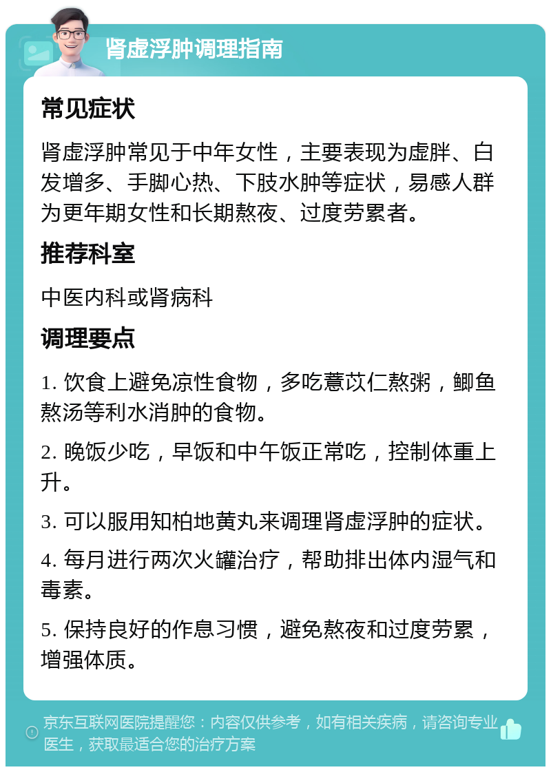 肾虚浮肿调理指南 常见症状 肾虚浮肿常见于中年女性，主要表现为虚胖、白发增多、手脚心热、下肢水肿等症状，易感人群为更年期女性和长期熬夜、过度劳累者。 推荐科室 中医内科或肾病科 调理要点 1. 饮食上避免凉性食物，多吃薏苡仁熬粥，鲫鱼熬汤等利水消肿的食物。 2. 晚饭少吃，早饭和中午饭正常吃，控制体重上升。 3. 可以服用知柏地黄丸来调理肾虚浮肿的症状。 4. 每月进行两次火罐治疗，帮助排出体内湿气和毒素。 5. 保持良好的作息习惯，避免熬夜和过度劳累，增强体质。