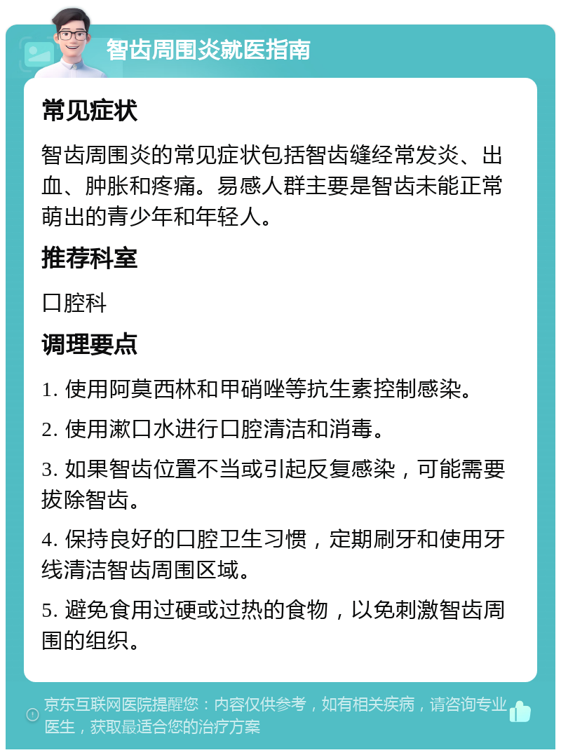 智齿周围炎就医指南 常见症状 智齿周围炎的常见症状包括智齿缝经常发炎、出血、肿胀和疼痛。易感人群主要是智齿未能正常萌出的青少年和年轻人。 推荐科室 口腔科 调理要点 1. 使用阿莫西林和甲硝唑等抗生素控制感染。 2. 使用漱口水进行口腔清洁和消毒。 3. 如果智齿位置不当或引起反复感染，可能需要拔除智齿。 4. 保持良好的口腔卫生习惯，定期刷牙和使用牙线清洁智齿周围区域。 5. 避免食用过硬或过热的食物，以免刺激智齿周围的组织。