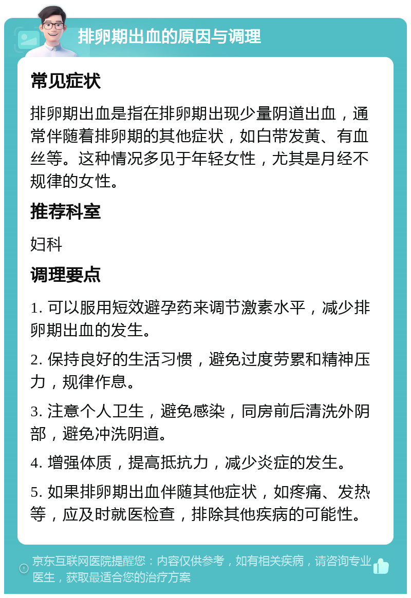 排卵期出血的原因与调理 常见症状 排卵期出血是指在排卵期出现少量阴道出血，通常伴随着排卵期的其他症状，如白带发黄、有血丝等。这种情况多见于年轻女性，尤其是月经不规律的女性。 推荐科室 妇科 调理要点 1. 可以服用短效避孕药来调节激素水平，减少排卵期出血的发生。 2. 保持良好的生活习惯，避免过度劳累和精神压力，规律作息。 3. 注意个人卫生，避免感染，同房前后清洗外阴部，避免冲洗阴道。 4. 增强体质，提高抵抗力，减少炎症的发生。 5. 如果排卵期出血伴随其他症状，如疼痛、发热等，应及时就医检查，排除其他疾病的可能性。