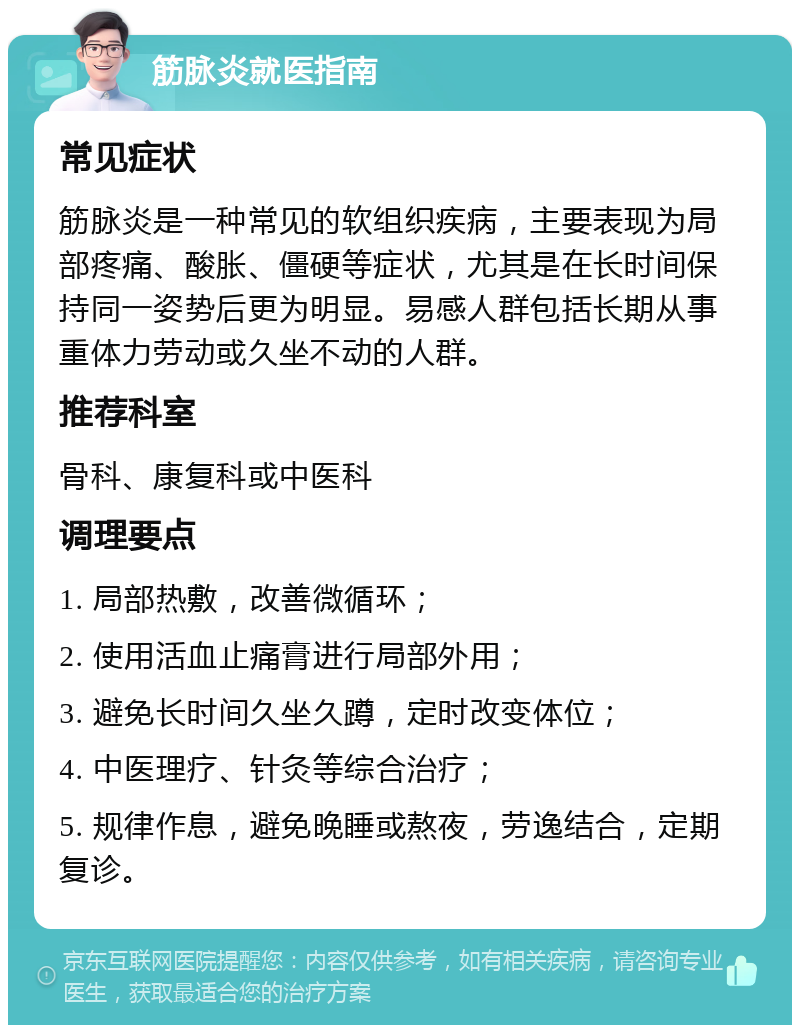 筋脉炎就医指南 常见症状 筋脉炎是一种常见的软组织疾病，主要表现为局部疼痛、酸胀、僵硬等症状，尤其是在长时间保持同一姿势后更为明显。易感人群包括长期从事重体力劳动或久坐不动的人群。 推荐科室 骨科、康复科或中医科 调理要点 1. 局部热敷，改善微循环； 2. 使用活血止痛膏进行局部外用； 3. 避免长时间久坐久蹲，定时改变体位； 4. 中医理疗、针灸等综合治疗； 5. 规律作息，避免晚睡或熬夜，劳逸结合，定期复诊。